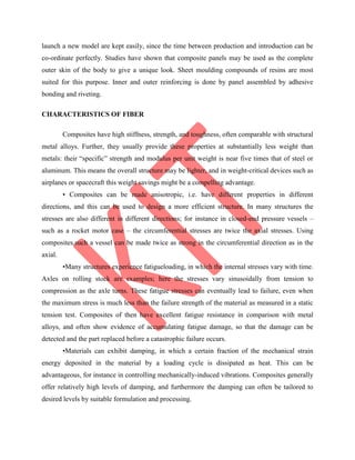 launch a new model are kept easily, since the time between production and introduction can be
co-ordinate perfectly. Studies have shown that composite panels may be used as the complete
outer skin of the body to give a unique look. Sheet moulding compounds of resins are most
suited for this purpose. Inner and outer reinforcing is done by panel assembled by adhesive
bonding and riveting.
CHARACTERISTICS OF FIBER
Composites have high stiffness, strength, and toughness, often comparable with structural
metal alloys. Further, they usually provide these properties at substantially less weight than
metals: their “specific” strength and modulus per unit weight is near five times that of steel or
aluminum. This means the overall structure may be lighter, and in weight-critical devices such as
airplanes or spacecraft this weight savings might be a compelling advantage.
• Composites can be made anisotropic, i.e. have different properties in different
directions, and this can be used to design a more efficient structure. In many structures the
stresses are also different in different directions; for instance in closed-end pressure vessels –
such as a rocket motor case – the circumferential stresses are twice the axial stresses. Using
composites,such a vessel can be made twice as strong in the circumferential direction as in the
axial.
•Many structures experience fatigueloading, in which the internal stresses vary with time.
Axles on rolling stock are examples; here the stresses vary sinusoidally from tension to
compression as the axle turns. These fatigue stresses can eventually lead to failure, even when
the maximum stress is much less than the failure strength of the material as measured in a static
tension test. Composites of then have excellent fatigue resistance in comparison with metal
alloys, and often show evidence of accumulating fatigue damage, so that the damage can be
detected and the part replaced before a catastrophic failure occurs.
•Materials can exhibit damping, in which a certain fraction of the mechanical strain
energy deposited in the material by a loading cycle is dissipated as heat. This can be
advantageous, for instance in controlling mechanically-induced vibrations. Composites generally
offer relatively high levels of damping, and furthermore the damping can often be tailored to
desired levels by suitable formulation and processing.
 