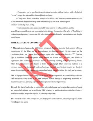 • Composites can be excellent in applications involving sliding friction, with tribological
(“wear”) properties approaching those of lubricated steel.
• Composites do not rust as do many ferrous alloys, and resistance to this common form
of environmental degradation may offer better life-cycle cost even if the original
structure is initially more costly.
• Many structural parts are assembled from a number of subassemblies, and the
assembly process adds cost and complexity to the design. Composites offer a lot of flexibility in
processing and property control,and this often leads to possibilities for part reduction and simpler
manufacture.
FIBER-REINFORCED COMPOSITE
A fiber-reinforced composite (FRC) is a composite building material that consists of three
components: (i) the fibers as the discontinuous or dispersed phase, (ii) the matrix as the
continuous phase, and (iii) the fine interphase region, also known as the interface.[1][2]
This is a
type of advanced composite group, which makes use of rice husk, rice hull, and plastic as
ingredients. This technology involves a method of refining, blending, and compounding natural
fibers from cellulosic waste streams to form a high-strength fiber composite material in a
polymer matrix. The designated waste or base raw materials used in this instance are those of
waste thermoplastics and various categories of cellulosic waste including rice husk and saw dust.
FRC is high-performance fiber composite achieved and made possible by cross-linking cellulosic
fiber molecules with resins in the FRC material matrix through a proprietary molecular re-
engineering process, yielding a product of exceptional structural properties.
Through this feat of molecular re-engineering selected physical and structural properties of wood
are successfully cloned and vested in the FRC product, in addition to other critical attributes to
yield performance properties superior to contemporary wood.
This material, unlike other composites, can be recycled up to 20 times, allowing scrap FRC to be
reused again and again.
 