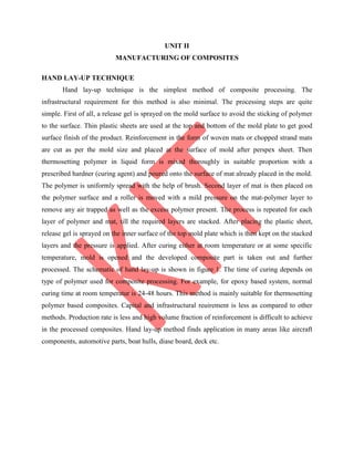 UNIT II
MANUFACTURING OF COMPOSITES
HAND LAY-UP TECHNIQUE
Hand lay-up technique is the simplest method of composite processing. The
infrastructural requirement for this method is also minimal. The processing steps are quite
simple. First of all, a release gel is sprayed on the mold surface to avoid the sticking of polymer
to the surface. Thin plastic sheets are used at the top and bottom of the mold plate to get good
surface finish of the product. Reinforcement in the form of woven mats or chopped strand mats
are cut as per the mold size and placed at the surface of mold after perspex sheet. Then
thermosetting polymer in liquid form is mixed thoroughly in suitable proportion with a
prescribed hardner (curing agent) and poured onto the surface of mat already placed in the mold.
The polymer is uniformly spread with the help of brush. Second layer of mat is then placed on
the polymer surface and a roller is moved with a mild pressure on the mat-polymer layer to
remove any air trapped as well as the excess polymer present. The process is repeated for each
layer of polymer and mat, till the required layers are stacked. After placing the plastic sheet,
release gel is sprayed on the inner surface of the top mold plate which is then kept on the stacked
layers and the pressure is applied. After curing either at room temperature or at some specific
temperature, mold is opened and the developed composite part is taken out and further
processed. The schematic of hand lay-up is shown in figure 1. The time of curing depends on
type of polymer used for composite processing. For example, for epoxy based system, normal
curing time at room temperatur is 24-48 hours. This method is mainly suitable for thermosetting
polymer based composites. Capital and infrastructural reuirement is less as compared to other
methods. Production rate is less and high volume fraction of reinforcement is difficult to achieve
in the processed composites. Hand lay-up method finds application in many areas like aircraft
components, automotive parts, boat hulls, diase board, deck etc.
 