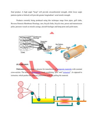 final product. A high angle "hoop" will provide circumferential strength, while lower angle
patterns (polar or helical) will provide greater longitudinal / axial tensile strength.
Products currently being produced using this technique range from pipes, golf clubs,
Reverse Osmosis Membrane Housings, oars, bicycle forks, bicycle rims, power and transmission
poles, pressure vessels to missile casings, aircraft fuselages and lamp posts and yacht masts.
PULTRUSION
Pultrusion is a continuous process for manufacture of composite materials with constant
cross-section. The term is a portmanteau word, combining "pull" and "extrusion". As opposed to
extrusion, which pushes the material, pultrusion works by pulling the material.
 