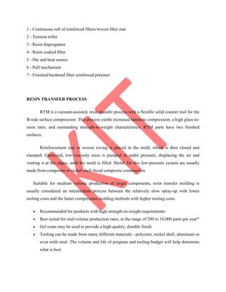 1 - Continuous roll of reinforced fibers/woven fiber mat
2 - Tension roller
3 - Resin Impregnator
4 - Resin soaked fiber
5 - Die and heat source
6 - Pull mechanism
7 - Finished hardened fiber reinforced polymer
RESIN TRANSFER PROCESS
RTM is a vacuum-assisted, resin transfer process with a flexible solid counter tool for the
B-side surface compression. This process yields increased laminate compression, a high glass-to-
resin ratio, and outstanding strength-to-weight characteristics. RTM parts have two finished
surfaces.
Reinforcement mat or woven roving is placed in the mold, which is then closed and
clamped. Catalyzed, low-viscosity resin is pumped in under pressure, displacing the air and
venting it at the edges, until the mold is filled. Molds for this low-pressure system are usually
made from composite or nickel shell-faced composite construction.
Suitable for medium volume production of larger components, resin transfer molding is
usually considered an intermediate process between the relatively slow spray-up with lower
tooling costs and the faster compression molding methods with higher tooling costs.
 Recommended for products with high strength-to-weight requirements
 Best suited for mid-volume production rates, in the range of 200 to 10,000 parts per year*
 Gel coats may be used to provide a high-quality, durable finish
 Tooling can be made from many different materials - polyester, nickel shell, aluminum or
even mild steel. The volume and life of program and tooling budget will help determine
what is best
 