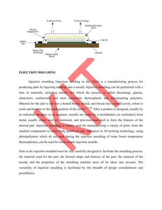 INJECTION MOULDING
Injection moulding (injection molding in the USA) is a manufacturing process for
producing parts by injecting material into a mould. Injection moulding can be performed with a
host of materials, including metals, (for which the process is called diecasting), glasses,
elastomers, confections, and most commonly thermoplastic and thermosetting polymers.
Material for the part is fed into a heated barrel, mixed, and forced into a mould cavity, where it
cools and hardens to the configuration of the cavity.[1]:240
After a product is designed, usually by
an industrial designer or an engineer, moulds are made by a mouldmaker (or toolmaker) from
metal, usually either steel or aluminum, and precision-machined to form the features of the
desired part. Injection moulding is widely used for manufacturing a variety of parts, from the
smallest components to entire body panels of cars. Advances in 3D printing technology, using
photopolymers which do not melt during the injection moulding of some lower temperature
thermoplastics, can be used for some simple injection moulds.
Parts to be injection moulded must be very carefully designed to facilitate the moulding process;
the material used for the part, the desired shape and features of the part, the material of the
mould, and the properties of the moulding machine must all be taken into account. The
versatility of injection moulding is facilitated by this breadth of design considerations and
possibilities.
 