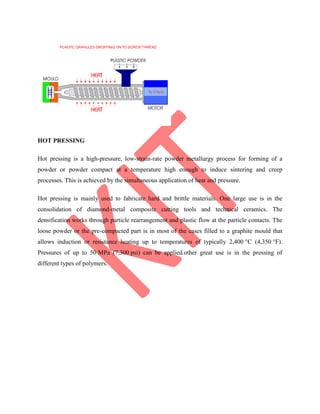 HOT PRESSING
Hot pressing is a high-pressure, low-strain-rate powder metallurgy process for forming of a
powder or powder compact at a temperature high enough to induce sintering and creep
processes. This is achieved by the simultaneous application of heat and pressure.
Hot pressing is mainly used to fabricate hard and brittle materials. One large use is in the
consolidation of diamond-metal composite cutting tools and technical ceramics. The
densification works through particle rearrangement and plastic flow at the particle contacts. The
loose powder or the pre-compacted part is in most of the cases filled to a graphite mould that
allows induction or resistance heating up to temperatures of typically 2,400 °C (4,350 °F).
Pressures of up to 50 MPa (7,300 psi) can be applied.other great use is in the pressing of
different types of polymers.
 
