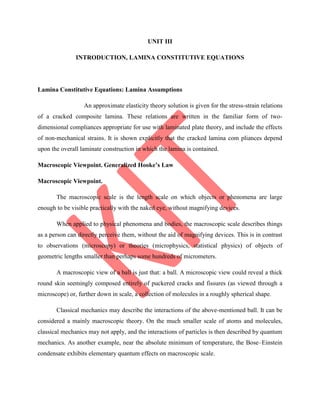 UNIT III
INTRODUCTION, LAMINA CONSTITUTIVE EQUATIONS
Lamina Constitutive Equations: Lamina Assumptions
An approximate elasticity theory solution is given for the stress-strain relations
of a cracked composite lamina. These relations are written in the familiar form of two-
dimensional compliances appropriate for use with laminated plate theory, and include the effects
of non-mechanical strains. It is shown explicitly that the cracked lamina com pliances depend
upon the overall laminate construction in which the lamina is contained.
Macroscopic Viewpoint. Generalized Hooke’s Law
Macroscopic Viewpoint.
The macroscopic scale is the length scale on which objects or phenomena are large
enough to be visible practically with the naked eye, without magnifying devices.
When applied to physical phenomena and bodies, the macroscopic scale describes things
as a person can directly perceive them, without the aid of magnifying devices. This is in contrast
to observations (microscopy) or theories (microphysics, statistical physics) of objects of
geometric lengths smaller than perhaps some hundreds of micrometers.
A macroscopic view of a ball is just that: a ball. A microscopic view could reveal a thick
round skin seemingly composed entirely of puckered cracks and fissures (as viewed through a
microscope) or, further down in scale, a collection of molecules in a roughly spherical shape.
Classical mechanics may describe the interactions of the above-mentioned ball. It can be
considered a mainly macroscopic theory. On the much smaller scale of atoms and molecules,
classical mechanics may not apply, and the interactions of particles is then described by quantum
mechanics. As another example, near the absolute minimum of temperature, the Bose–Einstein
condensate exhibits elementary quantum effects on macroscopic scale.
 