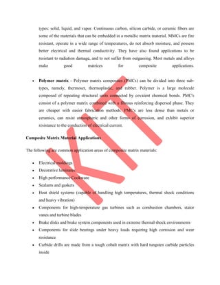 types: solid, liquid, and vapor. Continuous carbon, silicon carbide, or ceramic fibers are
some of the materials that can be embedded in a metallic matrix material. MMCs are fire
resistant, operate in a wide range of temperatures, do not absorb moisture, and possess
better electrical and thermal conductivity. They have also found applications to be
resistant to radiation damage, and to not suffer from outgassing. Most metals and alloys
make good matrices for composite applications.
 Polymer matrix - Polymer matrix composites (PMCs) can be divided into three sub-
types, namely, thermoset, thermoplastic, and rubber. Polymer is a large molecule
composed of repeating structural units connected by covalent chemical bonds. PMC's
consist of a polymer matrix combined with a fibrous reinforcing dispersed phase. They
are cheaper with easier fabrication methods. PMC's are less dense than metals or
ceramics, can resist atmospheric and other forms of corrosion, and exhibit superior
resistance to the conduction of electrical current.
Composite Matrix Material Applications
The following are common application areas of composite matrix materials:
 Electrical moldings
 Decorative laminates
 High performance Cookware
 Sealants and gaskets
 Heat shield systems (capable of handling high temperatures, thermal shock conditions
and heavy vibration)
 Components for high-temperature gas turbines such as combustion chambers, stator
vanes and turbine blades
 Brake disks and brake system components used in extreme thermal shock environments
 Components for slide bearings under heavy loads requiring high corrosion and wear
resistance
 Carbide drills are made from a tough cobalt matrix with hard tungsten carbide particles
inside
 