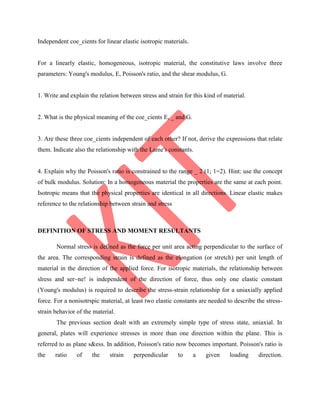 Independent coe_cients for linear elastic isotropic materials.
For a linearly elastic, homogeneous, isotropic material, the constitutive laws involve three
parameters: Young's modulus, E, Poisson's ratio, and the shear modulus, G.
1. Write and explain the relation between stress and strain for this kind of material.
2. What is the physical meaning of the coe_cients E, _ and G.
3. Are these three coe_cients independent of each other? If not, derive the expressions that relate
them. Indicate also the relationship with the Lame's constants.
4. Explain why the Poisson's ratio is constrained to the range _ 2 (1; 1=2). Hint: use the concept
of bulk modulus. Solution: In a homogeneous material the properties are the same at each point.
Isotropic means that the physical properties are identical in all directions. Linear elastic makes
reference to the relationship between strain and stress
DEFINITION OF STRESS AND MOMENT RESULTANTS
Normal stress is defined as the force per unit area acting perpendicular to the surface of
the area. The corresponding strain is defined as the elongation (or stretch) per unit length of
material in the direction of the applied force. For isotropic materials, the relationship between
slress and ser~ne! is independent of the direction of force, thus only one elastic constant
(Young's modulus) is required to describe the stress-strain relationship for a uniaxially applied
force. For a nonisotrspic material, at least two elastic constants are needed to describe the stress-
strain behavior of the material.
The previous section dealt with an extremely simple type of stress state, uniaxial. In
general, plates will experience stresses in more than one direction within the plane. This is
referred to as plane s&ess. In addition, Poisson's ratio now becomes important. Poisson's ratio is
the ratio of the strain perpendicular to a given loading direction.
 