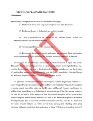 MECHANICS OF LAMINATED COMPOSITES
Assumptions
The following assumptions are made for the remainder of this paper:
(1) The laminate thickness is very small compared to its other dimensions.
(2) The lamina (layers) of the laminate are perfectly bonded.
(3) Lines perpendicular to the surface of the laminate remain straight and
perpendicular to the surface after deformation.
(4) The laminae and laminate are linear elastic.
(5) The through-the-thickness stresses and strains are negligible. These assumptions
are good ones as long as the laminate is not damaged anid undergoes small deflections.
The directions for all of the stress and moment resultants are shown in figure 8 for clarity.
The double-headed arrow indicates torque in a direction determined by the right-hand-rule (i.e.,
point the thumb of your right hand in the direction of the double-headed arrows and the direction
of rotation of the torque is in the direction that your four fingers are pointing). Note that Mx and
My will cause the plate to bend and Mxy will cause the plate to twist.
For symmetric laminates (laminates that are configured such that the geometric midplme is a
mirror image of the ply configurations above and below the midplane), the geometric midplane
is also the neutral plane of the plate, and the [B] matrix will have all elements equal to zero (as
will be shown later). However, if the laminate is unsymmetric, i.e., if the plies near the bottom of
the plate are much stiffer in the x-direction, then the geometric midplane will not be the neutral
plane of the plate; and the neutral plane will be closer to the bottom of the plate for x-direction
beading in figure. This is accounted for in the constitutive equations, since the [B] matrix will
have some nonzero elements (as will be shown later), implying that a bending strain (plate
curvature) will cause a midplane strain as depicted in figure 10. Likewise, a midplane strain will
 