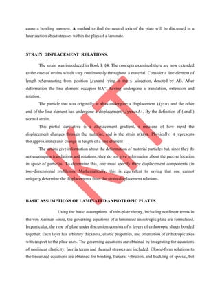 cause a bending moment. A method to find the neutral axis of the plate will be discussed in a
later section about stresses within the plies of a laminate.
STRAIN DISPLACEMENT RELATIONS.
The strain was introduced in Book I: §4. The concepts examined there are now extended
to the case of strains which vary continuously throughout a material. Consider a line element of
length xemanating from position ),(yxand lying in the x- direction, denoted by AB. After
deformation the line element occupies BA, having undergone a translation, extension and
rotation.
The particle that was originally at xhas undergone a displacement ),(yxux and the other
end of the line element has undergone a displacement ),(yxxux. By the definition of (small)
normal strain,
This partial derivative is a displacement gradient, a measure of how rapid the
displacement changes through the material, and is the strain at),(yx. Physically, it represents
the(approximate) unit change in length of a line element
The strains give information about the deformation of material particles but, since they do
not encompass translations and rotations, they do not give information about the precise location
in space of particles. To determine this, one must specify three displacement components (in
two-dimensional problems). Mathematically, this is equivalent to saying that one cannot
uniquely determine the displacements from the strain-displacement relations.
BASIC ASSUMPTIONS OF LAMINATED ANISOTROPIC PLATES
Using the basic assumptions of thin-plate theory, including nonlinear terms in
the von Karman sense, the governing equations of a laminated anisotropic plate are formulated.
In particular, the type of plate under discussion consists of n layers of orthotropic sheets bonded
together. Each layer has arbitrary thickness, elastic properties, and orientation of orthotropic axes
with respect to the plate axes. The governing equations are obtained by integrating the equations
of nonlinear elasticity. Inertia terms and thermal stresses are included. Closed-form solutions to
the linearized equations are obtained for bending, flexural vibration, and buckling of special, but
 
