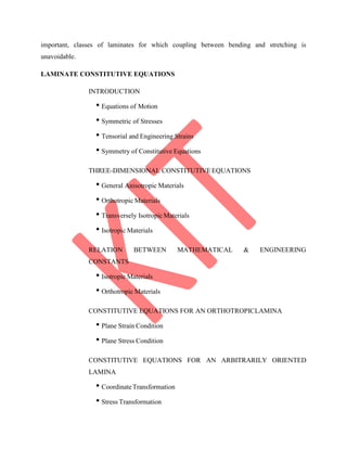 important, classes of laminates for which coupling between bending and stretching is
unavoidable.
LAMINATE CONSTITUTIVE EQUATIONS
INTRODUCTION
• Equations of Motion
• Symmetric of Stresses
• Tensorial and Engineering Strains
• Symmetry of Constitutive Equations
THREE-DIMENSIONAL CONSTITUTIVEEQUATIONS
• General Anisotropic Materials
• Orthotropic Materials
• Transversely IsotropicMaterials
• Isotropic Materials
RELATION BETWEEN MATHEMATICAL & ENGINEERING
CONSTANTS
• Isotropic Materials
• Orthotropic Materials
CONSTITUTIVE EQUATIONS FOR AN ORTHOTROPICLAMINA
• Plane Strain Condition
• Plane Stress Condition
CONSTITUTIVE EQUATIONS FOR AN ARBITRARILY ORIENTED
LAMINA
• CoordinateTransformation
• Stress Transformation
 