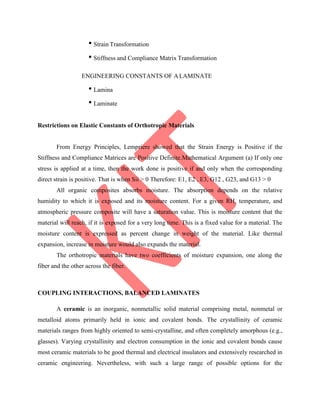 • Strain Transformation
• Stiffness and Compliance Matrix Transformation
ENGINEERING CONSTANTS OF ALAMINATE
• Lamina
• Laminate
Restrictions on Elastic Constants of Orthotropic Materials
From Energy Principles, Lempriere showed that the Strain Energy is Positive if the
Stiffness and Compliance Matrices are Positive Definite.Mathematical Argument (a) If only one
stress is applied at a time, then the work done is positive if and only when the corresponding
direct strain is positive. That is when Sii > 0 Therefore: E1, E2 , E3, G12 , G23, and G13 > 0
All organic composites absorbs moisture. The absorption depends on the relative
humidity to which it is exposed and its moisture content. For a given RH, temperature, and
atmospheric pressure composite will have a saturation value. This is moisture content that the
material will reach, if it is exposed for a very long time. This is a fixed value for a material. The
moisture content is expressed as percent change in weight of the material. Like thermal
expansion, increase in moisture would also expands the material.
The orthotropic materials have two coefficients of moisture expansion, one along the
fiber and the other across the fiber.
COUPLING INTERACTIONS, BALANCED LAMINATES
A ceramic is an inorganic, nonmetallic solid material comprising metal, nonmetal or
metalloid atoms primarily held in ionic and covalent bonds. The crystallinity of ceramic
materials ranges from highly oriented to semi-crystalline, and often completely amorphous (e.g.,
glasses). Varying crystallinity and electron consumption in the ionic and covalent bonds cause
most ceramic materials to be good thermal and electrical insulators and extensively researched in
ceramic engineering. Nevertheless, with such a large range of possible options for the
 