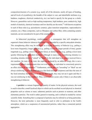 composition/structure of a ceramic (e.g. nearly all of the elements, nearly all types of bonding,
and all levels of crystallinity), the breadth of the subject is vast, and identifiable attributes (e.g.
hardness, toughness, electrical conductivity, etc.) are hard to specify for the group as a whole.
However, generalities such as high melting temperature, high hardness, poor conductivity, high
moduli of elasticity, chemical resistance and low ductility are the norm,[1]
with known exceptions
to each of these rules (e.g. piezoelectric ceramics, glass transition temperature, superconductive
ceramics, etc.). Many composites, such as fiberglass and carbon fiber, while containing ceramic
materials, are not considered to be part of the ceramic family.
In behavioral psychology, reinforcement is a consequence that will strengthen an
organism's future behavior whenever that behavior is preceded by a specific antecedent stimulus.
This strengthening effect may be measured as a higher frequency of behavior (e.g., pulling a
lever more frequently), longer duration (e.g., pulling a lever for longer periods of time), greater
magnitude (e.g., pulling a lever with greater force), or shorter latency (e.g., pulling a lever more
quickly following the antecedent stimulus). Although in many cases a reinforcing stimulus is a
rewarding stimulus which is "valued" or "liked" by the individual (e.g., money received from a
slot machine, the taste of the treat, the euphoria produced by an addictive drug), this is not a
requirement. Indeed, reinforcement does not even require an individual to consciously perceive
an effect elicited by the stimulus.[1]
Furthermore, stimuli that are "rewarding" or "liked" are not
always reinforcing: if an individual eats at a fast food restaurant (response) and likes the taste of
the food (stimulus), but believes it is bad for their health, they may not eat it again and thus it
was not reinforcing in that condition. Thus, reinforcement occurs only if there is an observable
strengthening in behavior.
A particle is a minute fragment or quantity of matter. In the physical sciences, the word
is used to describe a small localized object to which can be ascribed several physical or chemical
properties such as volume or mass; subatomic particles such as protons or neutrons; and other
elementary particles. The word is rather general in meaning, and is refined as needed by various
scientific fields. Something that is composed of particles may be referred to as being particulate.
However, the term particulate is most frequently used to refer to pollutants in the Earth's
atmosphere, which are a suspension of unconnected particles, rather than a connected particle
aggregation.
 