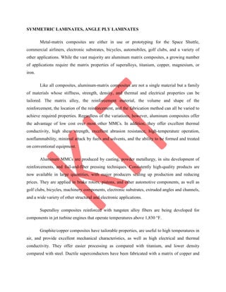 SYMMETRIC LAMINATES, ANGLE PLY LAMINATES
Metal-matrix composites are either in use or prototyping for the Space Shuttle,
commercial airliners, electronic substrates, bicycles, automobiles, golf clubs, and a variety of
other applications. While the vast majority are aluminum matrix composites, a growing number
of applications require the matrix properties of superalloys, titanium, copper, magnesium, or
iron.
Like all composites, aluminum-matrix composites are not a single material but a family
of materials whose stiffness, strength, density, and thermal and electrical properties can be
tailored. The matrix alloy, the reinforcement material, the volume and shape of the
reinforcement, the location of the reinforcement, and the fabrication method can all be varied to
achieve required properties. Regardless of the variations, however, aluminum composites offer
the advantage of low cost over most other MMCs. In addition, they offer excellent thermal
conductivity, high shear strength, excellent abrasion resistance, high-temperature operation,
nonflammability, minimal attack by fuels and solvents, and the ability to be formed and treated
on conventional equipment.
Aluminum MMCs are produced by casting, powder metallurgy, in situ development of
reinforcements, and foil-and-fiber pressing techniques. Consistently high-quality products are
now available in large quantities, with major producers scaling up production and reducing
prices. They are applied in brake rotors, pistons, and other automotive components, as well as
golf clubs, bicycles, machinery components, electronic substrates, extruded angles and channels,
and a wide variety of other structural and electronic applications.
Superalloy composites reinforced with tungsten alloy fibers are being developed for
components in jet turbine engines that operate temperatures above 1,830 °F.
Graphite/copper composites have tailorable properties, are useful to high temperatures in
air, and provide excellent mechanical characteristics, as well as high electrical and thermal
conductivity. They offer easier processing as compared with titanium, and lower density
compared with steel. Ductile superconductors have been fabricated with a matrix of copper and
 