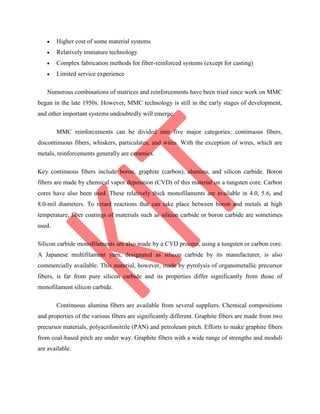  Higher cost of some material systems
 Relatively immature technology
 Complex fabrication methods for fiber-reinforced systems (except for casting)
 Limited service experience
Numerous combinations of matrices and reinforcements have been tried since work on MMC
began in the late 1950s. However, MMC technology is still in the early stages of development,
and other important systems undoubtedly will emerge.
MMC reinforcements can be divided into five major categories: continuous fibers,
discontinuous fibers, whiskers, particulates, and wires. With the exception of wires, which are
metals, reinforcements generally are ceramics.
Key continuous fibers include boron, graphite (carbon), alumina, and silicon carbide. Boron
fibers are made by chemical vapor deposition (CVD) of this material on a tungsten core. Carbon
cores have also been used. These relatively thick monofilaments are available in 4.0, 5.6, and
8.0-mil diameters. To retard reactions that can take place between boron and metals at high
temperature, fiber coatings of materials such as silicon carbide or boron carbide are sometimes
used.
Silicon carbide monofilaments are also made by a CVD process, using a tungsten or carbon core.
A Japanese multifilament yarn, designated as silicon carbide by its manufacturer, is also
commercially available. This material, however, made by pyrolysis of organometallic precursor
fibers, is far from pure silicon carbide and its properties differ significantly from those of
monofilament silicon carbide.
Continuous alumina fibers are available from several suppliers. Chemical compositions
and properties of the various fibers are significantly different. Graphite fibers are made from two
precursor materials, polyacrilonitrile (PAN) and petroleum pitch. Efforts to make graphite fibers
from coal-based pitch are under way. Graphite fibers with a wide range of strengths and moduli
are available.
 