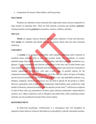 Components for burners, flame holders, and hot gas ducts
POLYMERS
Polymers are substances whose molecules have high molar masses and are composed of a
large number of repeating units. There are both naturally occurring and synthetic polymers.
Among naturally occurring polymers are proteins, starches, cellulose, and latex.
METALS
Metals are opaque, lustrous elements that are good conductors of heat and electricity.
Most metals are malleable and ductile and are, in general, denser than the other elemental
substances
CERAMICS
A ceramic is an inorganic, nonmetallic solid material comprising metal, nonmetal or
metalloid atoms primarily held in ionic and covalent bonds. The crystallinity of ceramic
materials ranges from highly oriented to semi-crystalline, and often completely amorphous (e.g.,
glasses). Varying crystallinity and electron consumption in the ionic and covalent bonds cause
most ceramic materials to be good thermal and electrical insulators and extensively researched in
ceramic engineering. Nevertheless, with such a large range of possible options for the
composition/structure of a ceramic (e.g. nearly all of the elements, nearly all types of bonding,
and all levels of crystallinity), the breadth of the subject is vast, and identifiable attributes (e.g.
hardness, toughness, electrical conductivity, etc.) are hard to specify for the group as a whole.
However, generalities such as high melting temperature, high hardness, poor conductivity, high
moduli of elasticity, chemical resistance and low ductility are the norm,[1]
with known exceptions
to each of these rules (e.g. piezoelectric ceramics, glass transition temperature, superconductive
ceramics, etc.). Many composites, such as fiberglass and carbon fiber, while containing ceramic
materials, are not considered to be part of the ceramic family.
REINFORCEMENT
In behavioral psychology, reinforcement is a consequence that will strengthen an
organism's future behavior whenever that behavior is preceded by a specific antecedent stimulus.
 