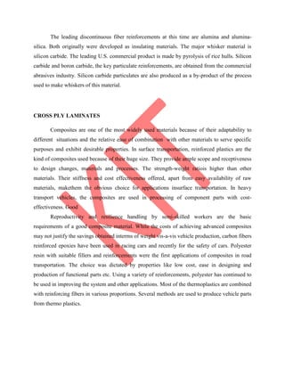 The leading discontinuous fiber reinforcements at this time are alumina and alumina-
silica. Both originally were developed as insulating materials. The major whisker material is
silicon carbide. The leading U.S. commercial product is made by pyrolysis of rice hulls. Silicon
carbide and boron carbide, the key particulate reinforcements, are obtained from the commercial
abrasives industry. Silicon carbide particulates are also produced as a by-product of the process
used to make whiskers of this material.
CROSS PLY LAMINATES
Composites are one of the most widely used materials because of their adaptability to
different situations and the relative ease of combination with other materials to serve specific
purposes and exhibit desirable properties. In surface transportation, reinforced plastics are the
kind of composites used because of their huge size. They provide ample scope and receptiveness
to design changes, materials and processes. The strength-weight ratiois higher than other
materials. Their stiffness and cost effectiveness offered, apart from easy availability of raw
materials, makethem the obvious choice for applications insurface transportation. In heavy
transport vehicles, the composites are used in processing of component parts with cost-
effectiveness. Good
Reproductivity and resilience handling by semi-skilled workers are the basic
requirements of a good composite material. While the costs of achieving advanced composites
may not justify the savings obtained interms of weight vis-a-vis vehicle production, carbon fibers
reinforced epoxies have been used in racing cars and recently for the safety of cars. Polyester
resin with suitable fillers and reinforcements were the first applications of composites in road
transportation. The choice was dictated by properties like low cost, ease in designing and
production of functional parts etc. Using a variety of reinforcements, polyester has continued to
be used in improving the system and other applications. Most of the thermoplastics are combined
with reinforcing fibers in various proportions. Several methods are used to produce vehicle parts
from thermo plastics.
 