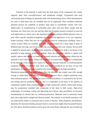Selection of the material is made from the final nature of the component, the volume
required, apart from cost-effectiveness and mechanical strength. Components that need
conventional paint finishing are generally made with thermosetting resins, while thermoplastics
are used to build parts that are moulded and can be pigmented. Press moulded reinforced
polyester possess the capability to produce large parts in considerable volume with cost-
effectiveness. In manufacturing of automobile parts, glass and sisal fibers usually find the
maximum use. Sisal costs very less and this alone has prompted extensive research to come up
with applications in which sisal is the dominant reinforcing material infilled polyester resin, in
parts where specific mechanical properties are required and appearance is not very important.
Heater housings, which find uses for sisal, are produced by compression moulding. Since a
variety of glass fibers are available, it is used as reinforcement for a large range of parts of
different types. Rovings, non-woven matsare the commonly used low cost versions. Woven cloth
is applied in special cases, where particular properties are required as cloth is not known to be
amenable to large quantity production methods. Since the automobile industry is replete with
models, options and changes in trends, the material selection and combinations offered by the
materials is also wide-ranging. Along with a measure of conservation, the choice is alsodictated
by the demands of the competitive market for new and alternate materials. A reinforced-plastic
composite is likely to costmore than sheet steel, when considered on the basis of cost and
performance. In such a case, other qualities must necessarily justify the high expenditure.
Mechanical properties of the parts, which affect the thickness and weight, must offer enough
savings to render them more effective than steel. It however shows a higher machining waste
than reinforced plastics. The fabrication costs of reinforced plastics is controlled by the devices
and tooling used for producing them. In turn, it is dependent on the basis of the quantity of
components needed. Some complicated parts of light commercial vehicles, which need casting,
may be compression moulded from composites of the sheet or bulk variety. State-of-art
technologies of moulding, tooling and fabricating have thrown open possibilities of increased
manufacturing of vehicles that use reinforced polyesters. Materials used in automotive body
parts show high tensile strength and flexural moduli. The material is not ductile and hence will
not yield and the failure is accounted only in terms of fracture. These properties and thickness,
determine the maximum bending moment which is several times higher than the pointof fracture
for steel sheets. Reinforced plastics can be given the metal finish, although the cost of achieving
 