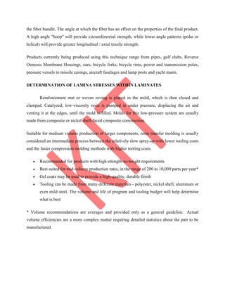 the fiber bundle. The angle at which the fiber has an effect on the properties of the final product.
A high angle "hoop" will provide circumferential strength, while lower angle patterns (polar or
helical) will provide greater longitudinal / axial tensile strength.
Products currently being produced using this technique range from pipes, golf clubs, Reverse
Osmosis Membrane Housings, oars, bicycle forks, bicycle rims, power and transmission poles,
pressure vessels to missile casings, aircraft fuselages and lamp posts and yacht masts.
DETERMINATION OF LAMINA STRESSES WITHIN LAMINATES
Reinforcement mat or woven roving is placed in the mold, which is then closed and
clamped. Catalyzed, low-viscosity resin is pumped in under pressure, displacing the air and
venting it at the edges, until the mold is filled. Molds for this low-pressure system are usually
made from composite or nickel shell-faced composite construction.
Suitable for medium volume production of larger components, resin transfer molding is usually
considered an intermediate process between the relatively slow spray-up with lower tooling costs
and the faster compression molding methods with higher tooling costs.
 Recommended for products with high strength-to-weight requirements
 Best suited for mid-volume production rates, in the range of 200 to 10,000 parts per year*
 Gel coats may be used to provide a high-quality, durable finish
 Tooling can be made from many different materials - polyester, nickel shell, aluminum or
even mild steel. The volume and life of program and tooling budget will help determine
what is best
* Volume recommendations are averages and provided only as a general guideline. Actual
volume efficiencies are a more complex matter requiring detailed statistics about the part to be
manufactured.
 