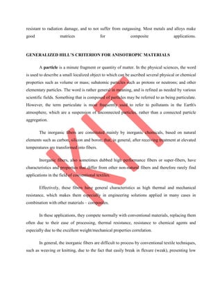 resistant to radiation damage, and to not suffer from outgassing. Most metals and alloys make
good matrices for composite applications.
GENERALIZED HILL’S CRITERION FOR ANISOTROPIC MATERIALS
A particle is a minute fragment or quantity of matter. In the physical sciences, the word
is used to describe a small localized object to which can be ascribed several physical or chemical
properties such as volume or mass; subatomic particles such as protons or neutrons; and other
elementary particles. The word is rather general in meaning, and is refined as needed by various
scientific fields. Something that is composed of particles may be referred to as being particulate.
However, the term particulate is most frequently used to refer to pollutants in the Earth's
atmosphere, which are a suspension of unconnected particles, rather than a connected particle
aggregation.
The inorganic fibers are constituted mainly by inorganic chemicals, based on natural
elements such as carbon, silicon and boron, that, in general, after receiving treatment at elevated
temperatures are transformed into fibers.
Inorganic fibers, also sometimes dubbed high performance fibers or super-fibers, have
characteristics and properties that differ from other non-natural fibers and therefore rarely find
applications in the field of conventional textiles.
Effectively, these fibers have general characteristics as high thermal and mechanical
resistance, which makes them especially in engineering solutions applied in many cases in
combination with other materials – composites.
In these applications, they compete normally with conventional materials, replacing them
often due to their ease of processing, thermal resistance, resistance to chemical agents and
especially due to the excellent weight/mechanical properties correlation.
In general, the inorganic fibers are difficult to process by conventional textile techniques,
such as weaving or knitting, due to the fact that easily break in flexure (weak), presenting low
 