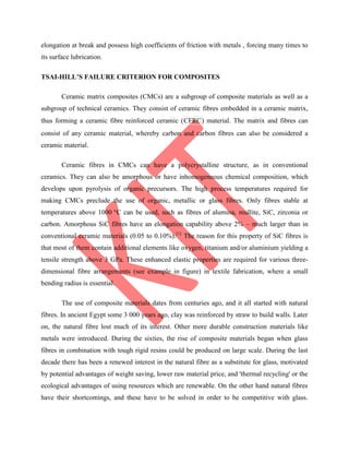 elongation at break and possess high coefficients of friction with metals , forcing many times to
its surface lubrication.
TSAI-HILL’S FAILURE CRITERION FOR COMPOSITES
Ceramic matrix composites (CMCs) are a subgroup of composite materials as well as a
subgroup of technical ceramics. They consist of ceramic fibres embedded in a ceramic matrix,
thus forming a ceramic fibre reinforced ceramic (CFRC) material. The matrix and fibres can
consist of any ceramic material, whereby carbon and carbon fibres can also be considered a
ceramic material.
Ceramic fibres in CMCs can have a polycrystalline structure, as in conventional
ceramics. They can also be amorphous or have inhomogeneous chemical composition, which
develops upon pyrolysis of organic precursors. The high process temperatures required for
making CMCs preclude the use of organic, metallic or glass fibres. Only fibres stable at
temperatures above 1000 °C can be used, such as fibres of alumina, mullite, SiC, zirconia or
carbon. Amorphous SiC fibres have an elongation capability above 2% – much larger than in
conventional ceramic materials (0.05 to 0.10%).[1]
The reason for this property of SiC fibres is
that most of them contain additional elements like oxygen, titanium and/or aluminium yielding a
tensile strength above 3 GPa. These enhanced elastic properties are required for various three-
dimensional fibre arrangements (see example in figure) in textile fabrication, where a small
bending radius is essential.
The use of composite materials dates from centuries ago, and it all started with natural
fibres. In ancient Egypt some 3 000 years ago, clay was reinforced by straw to build walls. Later
on, the natural fibre lost much of its interest. Other more durable construction materials like
metals were introduced. During the sixties, the rise of composite materials began when glass
fibres in combination with tough rigid resins could be produced on large scale. During the last
decade there has been a renewed interest in the natural fibre as a substitute for glass, motivated
by potential advantages of weight saving, lower raw material price, and 'thermal recycling' or the
ecological advantages of using resources which are renewable. On the other hand natural fibres
have their shortcomings, and these have to be solved in order to be competitive with glass.
 