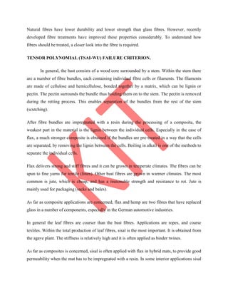 Natural fibres have lower durability and lower strength than glass fibres. However, recently
developed fibre treatments have improved these properties considerably. To understand how
fibres should be treated, a closer look into the fibre is required.
TENSOR POLYNOMIAL (TSAI-WU) FAILURE CRITERION.
In general, the bast consists of a wood core surrounded by a stem. Within the stem there
are a number of fibre bundles, each containing individual fibre cells or filaments. The filaments
are made of cellulose and hemicellulose, bonded together by a matrix, which can be lignin or
pectin. The pectin surrounds the bundle thus holding them on to the stem. The pectin is removed
during the retting process. This enables separation of the bundles from the rest of the stem
(scutching).
After fibre bundles are impregnated with a resin during the processing of a composite, the
weakest part in the material is the lignin between the individual cells. Especially in the case of
flax, a much stronger composite is obtained if the bundles are pre-treated in a way that the cells
are separated, by removing the lignin between the cells. Boiling in alkali is one of the methods to
separate the individual cells.
Flax delivers strong and stiff fibres and it can be grown in temperate climates. The fibres can be
spun to fine yarns for textile (linen). Other bast fibres are grown in warmer climates. The most
common is jute, which is cheap, and has a reasonable strength and resistance to rot. Jute is
mainly used for packaging (sacks and bales).
As far as composite applications are concerned, flax and hemp are two fibres that have replaced
glass in a number of components, especially in the German automotive industries.
In general the leaf fibres are coarser than the bast fibres. Applications are ropes, and coarse
textiles. Within the total production of leaf fibres, sisal is the most important. It is obtained from
the agave plant. The stiffness is relatively high and it is often applied as binder twines.
As far as composites is concerned, sisal is often applied with flax in hybrid mats, to provide good
permeability when the mat has to be impregnated with a resin. In some interior applications sisal
 