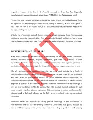 is prefered because of its low level of smell compared to fibres like flax. Especially
manufacturing processes at increased temperatures (NMT) fibres like flax can cause smell.
Cotton is the most common seed fibre and is used for textile all over the world. Other seed fibres
are applied in less demanding applications such as stuffing of upholstery. Coir is an exception to
this. Coir is the fibre of the coconut husk, it is a thick and coarse but durable fibre. Applications
are ropes, matting and brushes.
With the rise of composite materials there is a renewed interest for natural fibres. Their moderate
mechanical properties restrain the fibres from using them in high-tech applications, but for many
reasons they can compete with glass fibres. Advantages and disadvantages determine the choice:
PREDICTION OF LAMINATE FAILURE
Metal-matrix composites are either in use or prototyping for the Space Shuttle, commercial
airliners, electronic substrates, bicycles, automobiles, golf clubs, and a variety of other
applications. While the vast majority are aluminum matrix composites, a growing number of
applications require the matrix properties of superalloys, titanium, copper, magnesium, or iron.
Like all composites, aluminum-matrix composites are not a single material but a family of
materials whose stiffness, strength, density, and thermal and electrical properties can be tailored.
The matrix alloy, the reinforcement material, the volume and shape of the reinforcement, the
location of the reinforcement, and the fabrication method can all be varied to achieve required
properties. Regardless of the variations, however, aluminum composites offer the advantage of
low cost over most other MMCs. In addition, they offer excellent thermal conductivity, high
shear strength, excellent abrasion resistance, high-temperature operation, nonflammability,
minimal attack by fuels and solvents, and the ability to be formed and treated on conventional
equipment.
Aluminum MMCs are produced by casting, powder metallurgy, in situ development of
reinforcements, and foil-and-fiber pressing techniques. Consistently high-quality products are
now available in large quantities, with major producers scaling up production and reducing
 