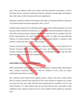 prices. They are applied in brake rotors, pistons, and other automotive components, as well as
golf clubs, bicycles, machinery components, electronic substrates, extruded angles and channels,
and a wide variety of other structural and electronic applications.
Superalloy composites reinforced with tungsten alloy fibers are being developed for components
in jet turbine engines that operate temperatures above 1,830 °F.
Graphite/copper composites have tailorable properties, are useful to high temperatures in air, and
provide excellent mechanical characteristics, as well as high electrical and thermal conductivity.
They offer easier processing as compared with titanium, and lower density compared with steel.
Ductile superconductors have been fabricated with a matrix of copper and superconducting
filaments of niobium-titanium. Copper reinforced with tungsten particles or aluminum oxide
particles is used in heat sinks and electronic packaging.
Titanium reinforced with silicon carbide fibers is under development as skin material for the
National Aerospace Plane. Stainless steels, tool steels, and Inconel are among the matrix
materials reinforced with titanium carbide particles and fabricated into draw-rings and other
high-temperature, corrosion-resistant components.
EQUILIBRIUM EQUATIONS OF MOTION.
MMC reinforcements can be divided into five major categories: continuous fibers, discontinuous
fibers, whiskers, particulates, and wires. With the exception of wires, which are metals,
reinforcements generally are ceramics.
Key continuous fibers include boron, graphite (carbon), alumina, and silicon carbide. Boron
fibers are made by chemical vapor deposition (CVD) of this material on a tungsten core. Carbon
cores have also been used. These relatively thick monofilaments are available in 4.0, 5.6, and
8.0-mil diameters. To retard reactions that can take place between boron and metals at high
temperature, fiber coatings of materials such as silicon carbide or boron carbide are sometimes
used.
 