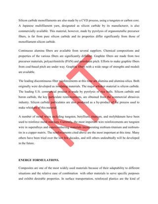 Silicon carbide monofilaments are also made by a CVD process, using a tungsten or carbon core.
A Japanese multifilament yarn, designated as silicon carbide by its manufacturer, is also
commercially available. This material, however, made by pyrolysis of organometallic precursor
fibers, is far from pure silicon carbide and its properties differ significantly from those of
monofilament silicon carbide.
Continuous alumina fibers are available from several suppliers. Chemical compositions and
properties of the various fibers are significantly different. Graphite fibers are made from two
precursor materials, polyacrilonitrile (PAN) and petroleum pitch. Efforts to make graphite fibers
from coal-based pitch are under way. Graphite fibers with a wide range of strengths and moduli
are available.
The leading discontinuous fiber reinforcements at this time are alumina and alumina-silica. Both
originally were developed as insulating materials. The major whisker material is silicon carbide.
The leading U.S. commercial product is made by pyrolysis of rice hulls. Silicon carbide and
boron carbide, the key particulate reinforcements, are obtained from the commercial abrasives
industry. Silicon carbide particulates are also produced as a by-product of the process used to
make whiskers of this material.
A number of metal wires including tungsten, beryllium, titanium, and molybdenum have been
used to reinforce metal matrices. Currently, the most important wire reinforcements are tungsten
wire in superalloys and superconducting materials incorporating niobium-titanium and niobium-
tin in a copper matrix. The reinforcements cited above are the most important at this time. Many
others have been tried over the last few decades, and still others undoubtedly will be developed
in the future.
ENERGY FORMULATIONS.
Composites are one of the most widely used materials because of their adaptability to different
situations and the relative ease of combination with other materials to serve specific purposes
and exhibit desirable properties. In surface transportation, reinforced plastics are the kind of
 