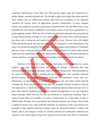 composites used because of their huge size. They provide ample scope and receptiveness to
design changes, materials and processes. The strength-weight ratiois higher than other materials.
Their stiffness and cost effectiveness offered, apart from easy availability of raw materials,
makethem the obvious choice for applications insurface transportation. In heavy transport
vehicles, the composites are used in processing of component parts with cost-effectiveness. Good
Reproductivity and resilience handling by semi-skilled workers are the basic requirements of a
good composite material. While the costs of achieving advanced composites may not justify the
savings obtained interms of weight vis-a-vis vehicle production, carbon fibers reinforced epoxies
have been used in racing cars and recently for the safety of cars. Polyester resin with suitable
fillers and reinforcements were the first applications of composites in road transportation. The
choice was dictated by properties like low cost, ease in designing and production of functional
parts etc. Using a variety of reinforcements, polyester has continued to be used in improving the
system and other applications. Most of the thermoplastics are combined with reinforcing fibers in
various proportions. Several methods are used to produce vehicle parts from thermo plastics.
Selection of the material is made from the final nature of the component, the volume
required, apart from cost-effectiveness and mechanical strength. Components that need
conventional paint finishing are generally made with thermosetting resins, while thermoplastics
are used to build parts that are moulded and can be pigmented. Press moulded reinforced
polyester possess the capability to produce large parts in considerable volume with cost-
effectiveness. In manufacturing of automobile parts, glass and sisal fibers usually find the
maximum use. Sisal costs very less and this alone has prompted extensive research to come up
with applications in which sisal is the dominant reinforcing material infilled polyester resin, in
parts where specific mechanical properties are required and appearance is not very important.
Heater housings, which find uses for sisal, are produced by compression moulding. Since a
variety of glass fibers are available, it is used as reinforcement for a large range of parts of
different types. Rovings, non-woven matsare the commonly used low cost versions. Woven cloth
is applied in special cases, where particular properties are required as cloth is not known to be
amenable to large quantity production methods. Since the automobile industry is replete with
models, options and changes in trends, the material selection and combinations offered by the
materials is also wide-ranging. Along with a measure of conservation, the choice is alsodictated
 