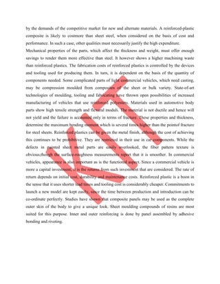 by the demands of the competitive market for new and alternate materials. A reinforced-plastic
composite is likely to costmore than sheet steel, when considered on the basis of cost and
performance. In such a case, other qualities must necessarily justify the high expenditure.
Mechanical properties of the parts, which affect the thickness and weight, must offer enough
savings to render them more effective than steel. It however shows a higher machining waste
than reinforced plastics. The fabrication costs of reinforced plastics is controlled by the devices
and tooling used for producing them. In turn, it is dependent on the basis of the quantity of
components needed. Some complicated parts of light commercial vehicles, which need casting,
may be compression moulded from composites of the sheet or bulk variety. State-of-art
technologies of moulding, tooling and fabricating have thrown open possibilities of increased
manufacturing of vehicles that use reinforced polyesters. Materials used in automotive body
parts show high tensile strength and flexural moduli. The material is not ductile and hence will
not yield and the failure is accounted only in terms of fracture. These properties and thickness,
determine the maximum bending moment which is several times higher than the pointof fracture
for steel sheets. Reinforced plastics can be given the metal finish, although the cost of achieving
this continues to be prohibitive. They are restricted in their use in car components. While the
defects in painted sheet metal parts are easily overlooked, the fiber pattern texture is
obvious,though the surface-roughness measurements report that it is smoother. In commercial
vehicles, appearance is also important as is the functional aspect. Since a commercial vehicle is
more a capital investment, it is the returns from such investment that are considered. The rate of
return depends on initial cost, durability and maintenance costs. Reinforced plastic is a boon in
the sense that it uses shorter lead times and tooling cost is considerably cheaper. Commitments to
launch a new model are kept easily, since the time between production and introduction can be
co-ordinate perfectly. Studies have shown that composite panels may be used as the complete
outer skin of the body to give a unique look. Sheet moulding compounds of resins are most
suited for this purpose. Inner and outer reinforcing is done by panel assembled by adhesive
bonding and riveting.
 