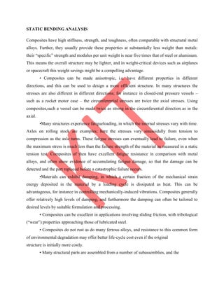 STATIC BENDING ANALYSIS
Composites have high stiffness, strength, and toughness, often comparable with structural metal
alloys. Further, they usually provide these properties at substantially less weight than metals:
their “specific” strength and modulus per unit weight is near five times that of steel or aluminum.
This means the overall structure may be lighter, and in weight-critical devices such as airplanes
or spacecraft this weight savings might be a compelling advantage.
• Composites can be made anisotropic, i.e. have different properties in different
directions, and this can be used to design a more efficient structure. In many structures the
stresses are also different in different directions; for instance in closed-end pressure vessels –
such as a rocket motor case – the circumferential stresses are twice the axial stresses. Using
composites,such a vessel can be made twice as strong in the circumferential direction as in the
axial.
•Many structures experience fatigueloading, in which the internal stresses vary with time.
Axles on rolling stock are examples; here the stresses vary sinusoidally from tension to
compression as the axle turns. These fatigue stresses can eventually lead to failure, even when
the maximum stress is much less than the failure strength of the material as measured in a static
tension test. Composites of then have excellent fatigue resistance in comparison with metal
alloys, and often show evidence of accumulating fatigue damage, so that the damage can be
detected and the part replaced before a catastrophic failure occurs.
•Materials can exhibit damping, in which a certain fraction of the mechanical strain
energy deposited in the material by a loading cycle is dissipated as heat. This can be
advantageous, for instance in controlling mechanically-induced vibrations. Composites generally
offer relatively high levels of damping, and furthermore the damping can often be tailored to
desired levels by suitable formulation and processing.
• Composites can be excellent in applications involving sliding friction, with tribological
(“wear”) properties approaching those of lubricated steel.
• Composites do not rust as do many ferrous alloys, and resistance to this common form
of environmental degradation may offer better life-cycle cost even if the original
structure is initially more costly.
• Many structural parts are assembled from a number of subassemblies, and the
 