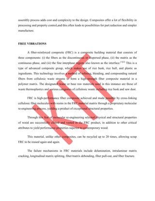 assembly process adds cost and complexity to the design. Composites offer a lot of flexibility in
processing and property control,and this often leads to possibilities for part reduction and simpler
manufacture.
FREE VIBRATIONS
A fiber-reinforced composite (FRC) is a composite building material that consists of
three components: (i) the fibers as the discontinuous or dispersed phase, (ii) the matrix as the
continuous phase, and (iii) the fine interphase region, also known as the interface.[1][2]
This is a
type of advanced composite group, which makes use of rice husk, rice hull, and plastic as
ingredients. This technology involves a method of refining, blending, and compounding natural
fibers from cellulosic waste streams to form a high-strength fiber composite material in a
polymer matrix. The designated waste or base raw materials used in this instance are those of
waste thermoplastics and various categories of cellulosic waste including rice husk and saw dust.
FRC is high-performance fiber composite achieved and made possible by cross-linking
cellulosic fiber molecules with resins in the FRC material matrix through a proprietary molecular
re-engineering process, yielding a product of exceptional structural properties.
Through this feat of molecular re-engineering selected physical and structural properties
of wood are successfully cloned and vested in the FRC product, in addition to other critical
attributes to yield performance properties superior to contemporary wood.
This material, unlike other composites, can be recycled up to 20 times, allowing scrap
FRC to be reused again and again.
The failure mechanisms in FRC materials include delamination, intralaminar matrix
cracking, longitudinal matrix splitting, fiber/matrix debonding, fiber pull-out, and fiber fracture.
 
