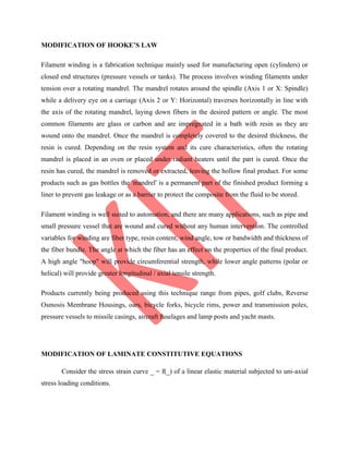 MODIFICATION OF HOOKE’S LAW
Filament winding is a fabrication technique mainly used for manufacturing open (cylinders) or
closed end structures (pressure vessels or tanks). The process involves winding filaments under
tension over a rotating mandrel. The mandrel rotates around the spindle (Axis 1 or X: Spindle)
while a delivery eye on a carriage (Axis 2 or Y: Horizontal) traverses horizontally in line with
the axis of the rotating mandrel, laying down fibers in the desired pattern or angle. The most
common filaments are glass or carbon and are impregnated in a bath with resin as they are
wound onto the mandrel. Once the mandrel is completely covered to the desired thickness, the
resin is cured. Depending on the resin system and its cure characteristics, often the rotating
mandrel is placed in an oven or placed under radiant heaters until the part is cured. Once the
resin has cured, the mandrel is removed or extracted, leaving the hollow final product. For some
products such as gas bottles the 'mandrel' is a permanent part of the finished product forming a
liner to prevent gas leakage or as a barrier to protect the composite from the fluid to be stored.
Filament winding is well suited to automation, and there are many applications, such as pipe and
small pressure vessel that are wound and cured without any human intervention. The controlled
variables for winding are fiber type, resin content, wind angle, tow or bandwidth and thickness of
the fiber bundle. The angle at which the fiber has an effect on the properties of the final product.
A high angle "hoop" will provide circumferential strength, while lower angle patterns (polar or
helical) will provide greater longitudinal / axial tensile strength.
Products currently being produced using this technique range from pipes, golf clubs, Reverse
Osmosis Membrane Housings, oars, bicycle forks, bicycle rims, power and transmission poles,
pressure vessels to missile casings, aircraft fuselages and lamp posts and yacht masts.
MODIFICATION OF LAMINATE CONSTITUTIVE EQUATIONS
Consider the stress strain curve _ = f(_) of a linear elastic material subjected to uni-axial
stress loading conditions.
 
