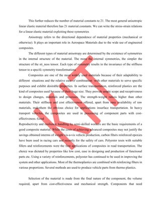 This further reduces the number of material constants to 21. The most general anisotropic
linear elastic material therefore has 21 material constants. We can write the stress-strain relations
for a linear elastic material exploiting these symmetries
Anisotropy refers to the directional dependence of material properties (mechanical or
otherwise). It plays an important role in Aerospace Materials due to the wide use of engineered
composites.
The different types of material anisotropy are determined by the existence of symmetries
in the internal structure of the material. The more the internal symmetries, the simpler the
structure of the sti_ness tensor. Each type of symmetry results in the invariance of the stiffness
tensor to a specifc symmetry transformations
Composites are one of the most widely used materials because of their adaptability to
different situations and the relative ease of combination with other materials to serve specific
purposes and exhibit desirable properties. In surface transportation, reinforced plastics are the
kind of composites used because of their huge size. They provide ample scope and receptiveness
to design changes, materials and processes. The strength-weight ratiois higher than other
materials. Their stiffness and cost effectiveness offered, apart from easy availability of raw
materials, makethem the obvious choice for applications insurface transportation. In heavy
transport vehicles, the composites are used in processing of component parts with cost-
effectiveness. Good
Reproductivity and resilience handling by semi-skilled workers are the basic requirements of a
good composite material. While the costs of achieving advanced composites may not justify the
savings obtained interms of weight vis-a-vis vehicle production, carbon fibers reinforced epoxies
have been used in racing cars and recently for the safety of cars. Polyester resin with suitable
fillers and reinforcements were the first applications of composites in road transportation. The
choice was dictated by properties like low cost, ease in designing and production of functional
parts etc. Using a variety of reinforcements, polyester has continued to be used in improving the
system and other applications. Most of the thermoplastics are combined with reinforcing fibers in
various proportions. Several methods are used to produce vehicle parts from thermo plastics.
Selection of the material is made from the final nature of the component, the volume
required, apart from cost-effectiveness and mechanical strength. Components that need
 