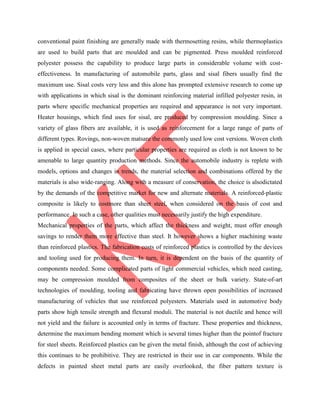 conventional paint finishing are generally made with thermosetting resins, while thermoplastics
are used to build parts that are moulded and can be pigmented. Press moulded reinforced
polyester possess the capability to produce large parts in considerable volume with cost-
effectiveness. In manufacturing of automobile parts, glass and sisal fibers usually find the
maximum use. Sisal costs very less and this alone has prompted extensive research to come up
with applications in which sisal is the dominant reinforcing material infilled polyester resin, in
parts where specific mechanical properties are required and appearance is not very important.
Heater housings, which find uses for sisal, are produced by compression moulding. Since a
variety of glass fibers are available, it is used as reinforcement for a large range of parts of
different types. Rovings, non-woven matsare the commonly used low cost versions. Woven cloth
is applied in special cases, where particular properties are required as cloth is not known to be
amenable to large quantity production methods. Since the automobile industry is replete with
models, options and changes in trends, the material selection and combinations offered by the
materials is also wide-ranging. Along with a measure of conservation, the choice is alsodictated
by the demands of the competitive market for new and alternate materials. A reinforced-plastic
composite is likely to costmore than sheet steel, when considered on the basis of cost and
performance. In such a case, other qualities must necessarily justify the high expenditure.
Mechanical properties of the parts, which affect the thickness and weight, must offer enough
savings to render them more effective than steel. It however shows a higher machining waste
than reinforced plastics. The fabrication costs of reinforced plastics is controlled by the devices
and tooling used for producing them. In turn, it is dependent on the basis of the quantity of
components needed. Some complicated parts of light commercial vehicles, which need casting,
may be compression moulded from composites of the sheet or bulk variety. State-of-art
technologies of moulding, tooling and fabricating have thrown open possibilities of increased
manufacturing of vehicles that use reinforced polyesters. Materials used in automotive body
parts show high tensile strength and flexural moduli. The material is not ductile and hence will
not yield and the failure is accounted only in terms of fracture. These properties and thickness,
determine the maximum bending moment which is several times higher than the pointof fracture
for steel sheets. Reinforced plastics can be given the metal finish, although the cost of achieving
this continues to be prohibitive. They are restricted in their use in car components. While the
defects in painted sheet metal parts are easily overlooked, the fiber pattern texture is
 