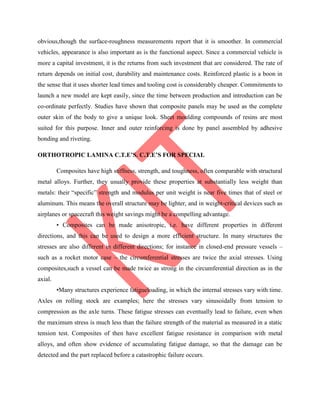obvious,though the surface-roughness measurements report that it is smoother. In commercial
vehicles, appearance is also important as is the functional aspect. Since a commercial vehicle is
more a capital investment, it is the returns from such investment that are considered. The rate of
return depends on initial cost, durability and maintenance costs. Reinforced plastic is a boon in
the sense that it uses shorter lead times and tooling cost is considerably cheaper. Commitments to
launch a new model are kept easily, since the time between production and introduction can be
co-ordinate perfectly. Studies have shown that composite panels may be used as the complete
outer skin of the body to give a unique look. Sheet moulding compounds of resins are most
suited for this purpose. Inner and outer reinforcing is done by panel assembled by adhesive
bonding and riveting.
ORTHOTROPIC LAMINA C.T.E’S. C.T.E’S FOR SPECIAL
Composites have high stiffness, strength, and toughness, often comparable with structural
metal alloys. Further, they usually provide these properties at substantially less weight than
metals: their “specific” strength and modulus per unit weight is near five times that of steel or
aluminum. This means the overall structure may be lighter, and in weight-critical devices such as
airplanes or spacecraft this weight savings might be a compelling advantage.
• Composites can be made anisotropic, i.e. have different properties in different
directions, and this can be used to design a more efficient structure. In many structures the
stresses are also different in different directions; for instance in closed-end pressure vessels –
such as a rocket motor case – the circumferential stresses are twice the axial stresses. Using
composites,such a vessel can be made twice as strong in the circumferential direction as in the
axial.
•Many structures experience fatigueloading, in which the internal stresses vary with time.
Axles on rolling stock are examples; here the stresses vary sinusoidally from tension to
compression as the axle turns. These fatigue stresses can eventually lead to failure, even when
the maximum stress is much less than the failure strength of the material as measured in a static
tension test. Composites of then have excellent fatigue resistance in comparison with metal
alloys, and often show evidence of accumulating fatigue damage, so that the damage can be
detected and the part replaced before a catastrophic failure occurs.
 