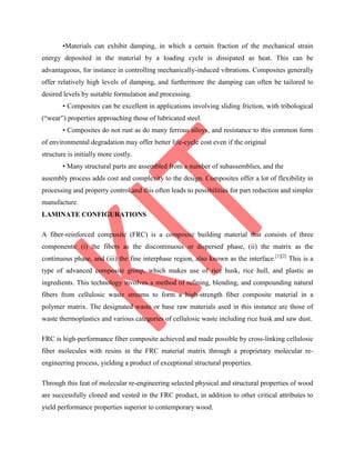 •Materials can exhibit damping, in which a certain fraction of the mechanical strain
energy deposited in the material by a loading cycle is dissipated as heat. This can be
advantageous, for instance in controlling mechanically-induced vibrations. Composites generally
offer relatively high levels of damping, and furthermore the damping can often be tailored to
desired levels by suitable formulation and processing.
• Composites can be excellent in applications involving sliding friction, with tribological
(“wear”) properties approaching those of lubricated steel.
• Composites do not rust as do many ferrous alloys, and resistance to this common form
of environmental degradation may offer better life-cycle cost even if the original
structure is initially more costly.
• Many structural parts are assembled from a number of subassemblies, and the
assembly process adds cost and complexity to the design. Composites offer a lot of flexibility in
processing and property control,and this often leads to possibilities for part reduction and simpler
manufacture.
LAMINATE CONFIGURATIONS
A fiber-reinforced composite (FRC) is a composite building material that consists of three
components: (i) the fibers as the discontinuous or dispersed phase, (ii) the matrix as the
continuous phase, and (iii) the fine interphase region, also known as the interface.[1][2]
This is a
type of advanced composite group, which makes use of rice husk, rice hull, and plastic as
ingredients. This technology involves a method of refining, blending, and compounding natural
fibers from cellulosic waste streams to form a high-strength fiber composite material in a
polymer matrix. The designated waste or base raw materials used in this instance are those of
waste thermoplastics and various categories of cellulosic waste including rice husk and saw dust.
FRC is high-performance fiber composite achieved and made possible by cross-linking cellulosic
fiber molecules with resins in the FRC material matrix through a proprietary molecular re-
engineering process, yielding a product of exceptional structural properties.
Through this feat of molecular re-engineering selected physical and structural properties of wood
are successfully cloned and vested in the FRC product, in addition to other critical attributes to
yield performance properties superior to contemporary wood.
 