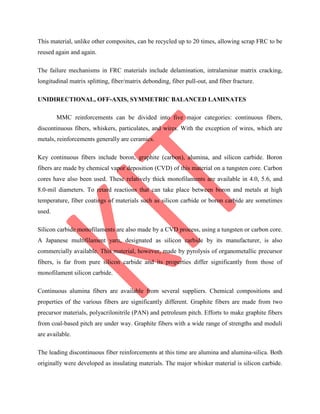This material, unlike other composites, can be recycled up to 20 times, allowing scrap FRC to be
reused again and again.
The failure mechanisms in FRC materials include delamination, intralaminar matrix cracking,
longitudinal matrix splitting, fiber/matrix debonding, fiber pull-out, and fiber fracture.
UNIDIRECTIONAL, OFF-AXIS, SYMMETRIC BALANCED LAMINATES
MMC reinforcements can be divided into five major categories: continuous fibers,
discontinuous fibers, whiskers, particulates, and wires. With the exception of wires, which are
metals, reinforcements generally are ceramics.
Key continuous fibers include boron, graphite (carbon), alumina, and silicon carbide. Boron
fibers are made by chemical vapor deposition (CVD) of this material on a tungsten core. Carbon
cores have also been used. These relatively thick monofilaments are available in 4.0, 5.6, and
8.0-mil diameters. To retard reactions that can take place between boron and metals at high
temperature, fiber coatings of materials such as silicon carbide or boron carbide are sometimes
used.
Silicon carbide monofilaments are also made by a CVD process, using a tungsten or carbon core.
A Japanese multifilament yarn, designated as silicon carbide by its manufacturer, is also
commercially available. This material, however, made by pyrolysis of organometallic precursor
fibers, is far from pure silicon carbide and its properties differ significantly from those of
monofilament silicon carbide.
Continuous alumina fibers are available from several suppliers. Chemical compositions and
properties of the various fibers are significantly different. Graphite fibers are made from two
precursor materials, polyacrilonitrile (PAN) and petroleum pitch. Efforts to make graphite fibers
from coal-based pitch are under way. Graphite fibers with a wide range of strengths and moduli
are available.
The leading discontinuous fiber reinforcements at this time are alumina and alumina-silica. Both
originally were developed as insulating materials. The major whisker material is silicon carbide.
 