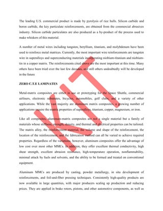 The leading U.S. commercial product is made by pyrolysis of rice hulls. Silicon carbide and
boron carbide, the key particulate reinforcements, are obtained from the commercial abrasives
industry. Silicon carbide particulates are also produced as a by-product of the process used to
make whiskers of this material.
A number of metal wires including tungsten, beryllium, titanium, and molybdenum have been
used to reinforce metal matrices. Currently, the most important wire reinforcements are tungsten
wire in superalloys and superconducting materials incorporating niobium-titanium and niobium-
tin in a copper matrix. The reinforcements cited above are the most important at this time. Many
others have been tried over the last few decades, and still others undoubtedly will be developed
in the future
ZERO C.T.E LAMINATES
Metal-matrix composites are either in use or prototyping for the Space Shuttle, commercial
airliners, electronic substrates, bicycles, automobiles, golf clubs, and a variety of other
applications. While the vast majority are aluminum matrix composites, a growing number of
applications require the matrix properties of superalloys, titanium, copper, magnesium, or iron.
Like all composites, aluminum-matrix composites are not a single material but a family of
materials whose stiffness, strength, density, and thermal and electrical properties can be tailored.
The matrix alloy, the reinforcement material, the volume and shape of the reinforcement, the
location of the reinforcement, and the fabrication method can all be varied to achieve required
properties. Regardless of the variations, however, aluminum composites offer the advantage of
low cost over most other MMCs. In addition, they offer excellent thermal conductivity, high
shear strength, excellent abrasion resistance, high-temperature operation, nonflammability,
minimal attack by fuels and solvents, and the ability to be formed and treated on conventional
equipment.
Aluminum MMCs are produced by casting, powder metallurgy, in situ development of
reinforcements, and foil-and-fiber pressing techniques. Consistently high-quality products are
now available in large quantities, with major producers scaling up production and reducing
prices. They are applied in brake rotors, pistons, and other automotive components, as well as
 
