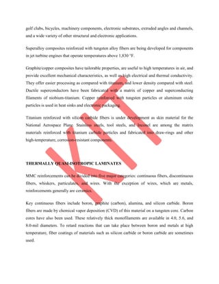 golf clubs, bicycles, machinery components, electronic substrates, extruded angles and channels,
and a wide variety of other structural and electronic applications.
Superalloy composites reinforced with tungsten alloy fibers are being developed for components
in jet turbine engines that operate temperatures above 1,830 °F.
Graphite/copper composites have tailorable properties, are useful to high temperatures in air, and
provide excellent mechanical characteristics, as well as high electrical and thermal conductivity.
They offer easier processing as compared with titanium, and lower density compared with steel.
Ductile superconductors have been fabricated with a matrix of copper and superconducting
filaments of niobium-titanium. Copper reinforced with tungsten particles or aluminum oxide
particles is used in heat sinks and electronic packaging.
Titanium reinforced with silicon carbide fibers is under development as skin material for the
National Aerospace Plane. Stainless steels, tool steels, and Inconel are among the matrix
materials reinforced with titanium carbide particles and fabricated into draw-rings and other
high-temperature, corrosion-resistant components.
THERMALLY QUASI-ISOTROPIC LAMINATES
MMC reinforcements can be divided into five major categories: continuous fibers, discontinuous
fibers, whiskers, particulates, and wires. With the exception of wires, which are metals,
reinforcements generally are ceramics.
Key continuous fibers include boron, graphite (carbon), alumina, and silicon carbide. Boron
fibers are made by chemical vapor deposition (CVD) of this material on a tungsten core. Carbon
cores have also been used. These relatively thick monofilaments are available in 4.0, 5.6, and
8.0-mil diameters. To retard reactions that can take place between boron and metals at high
temperature, fiber coatings of materials such as silicon carbide or boron carbide are sometimes
used.
 