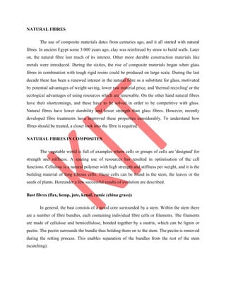 NATURAL FIBRES
The use of composite materials dates from centuries ago, and it all started with natural
fibres. In ancient Egypt some 3 000 years ago, clay was reinforced by straw to build walls. Later
on, the natural fibre lost much of its interest. Other more durable construction materials like
metals were introduced. During the sixties, the rise of composite materials began when glass
fibres in combination with tough rigid resins could be produced on large scale. During the last
decade there has been a renewed interest in the natural fibre as a substitute for glass, motivated
by potential advantages of weight saving, lower raw material price, and 'thermal recycling' or the
ecological advantages of using resources which are renewable. On the other hand natural fibres
have their shortcomings, and these have to be solved in order to be competitive with glass.
Natural fibres have lower durability and lower strength than glass fibres. However, recently
developed fibre treatments have improved these properties considerably. To understand how
fibres should be treated, a closer look into the fibre is required.
NATURAL FIBRES IN COMPOSITES
The vegetable world is full of examples where cells or groups of cells are 'designed' for
strength and stiffness. A sparing use of resources has resulted in optimisation of the cell
functions. Cellulose is a natural polymer with high strength and stiffness per weight, and it is the
building material of long fibrous cells. These cells can be found in the stem, the leaves or the
seeds of plants. Hereunder a few successful results of evolution are described.
Bast fibres (flax, hemp, jute, kenaf, ramie (china grass))
In general, the bast consists of a wood core surrounded by a stem. Within the stem there
are a number of fibre bundles, each containing individual fibre cells or filaments. The filaments
are made of cellulose and hemicellulose, bonded together by a matrix, which can be lignin or
pectin. The pectin surrounds the bundle thus holding them on to the stem. The pectin is removed
during the retting process. This enables separation of the bundles from the rest of the stem
(scutching).
 