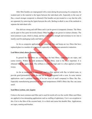 After fibre bundles are impregnated with a resin during the processing of a composite, the
weakest part in the material is the lignin between the individual cells. Especially in the case of
flax, a much stronger composite is obtained if the bundles are pre-treated in a way that the cells
are separated, by removing the lignin between the cells. Boiling in alkali is one of the methods to
separate the individual cells.
Flax delivers strong and stiff fibres and it can be grown in temperate climates. The fibres
can be spun to fine yarns for textile (linen). Other bast fibres are grown in warmer climates. The
most common is jute, which is cheap, and has a reasonable strength and resistance to rot. Jute is
mainly used for packaging (sacks and bales).
As far as composite applications are concerned, flax and hemp are two fibres that have
replaced glass in a number of components, especially in the German automotive industries.
Leaf fibres (sisal, abaca (banana), palm)
In general the leaf fibres are coarser than the bast fibres. Applications are ropes, and
coarse textiles. Within the total production of leaf fibres, sisal is the most important. It is
obtained from the agave plant. The stiffness is relatively high and it is often applied as binder
twines.
As far as composites is concerned, sisal is often applied with flax in hybrid mats, to
provide good permeability when the mat has to be impregnated with a resin. In some interior
applications sisal is prefered because of its low level of smell compared to fibres like flax.
Especially manufacturing processes at increased temperatures (NMT) fibres like flax can cause
smell.
Seed fibres (cotton, coir, kapok)
Cotton is the most common seed fibre and is used for textile all over the world. Other seed fibres
are applied in less demanding applications such as stuffing of upholstery. Coir is an exception to
this. Coir is the fibre of the coconut husk, it is a thick and coarse but durable fibre. Applications
are ropes, matting and brushes.
 