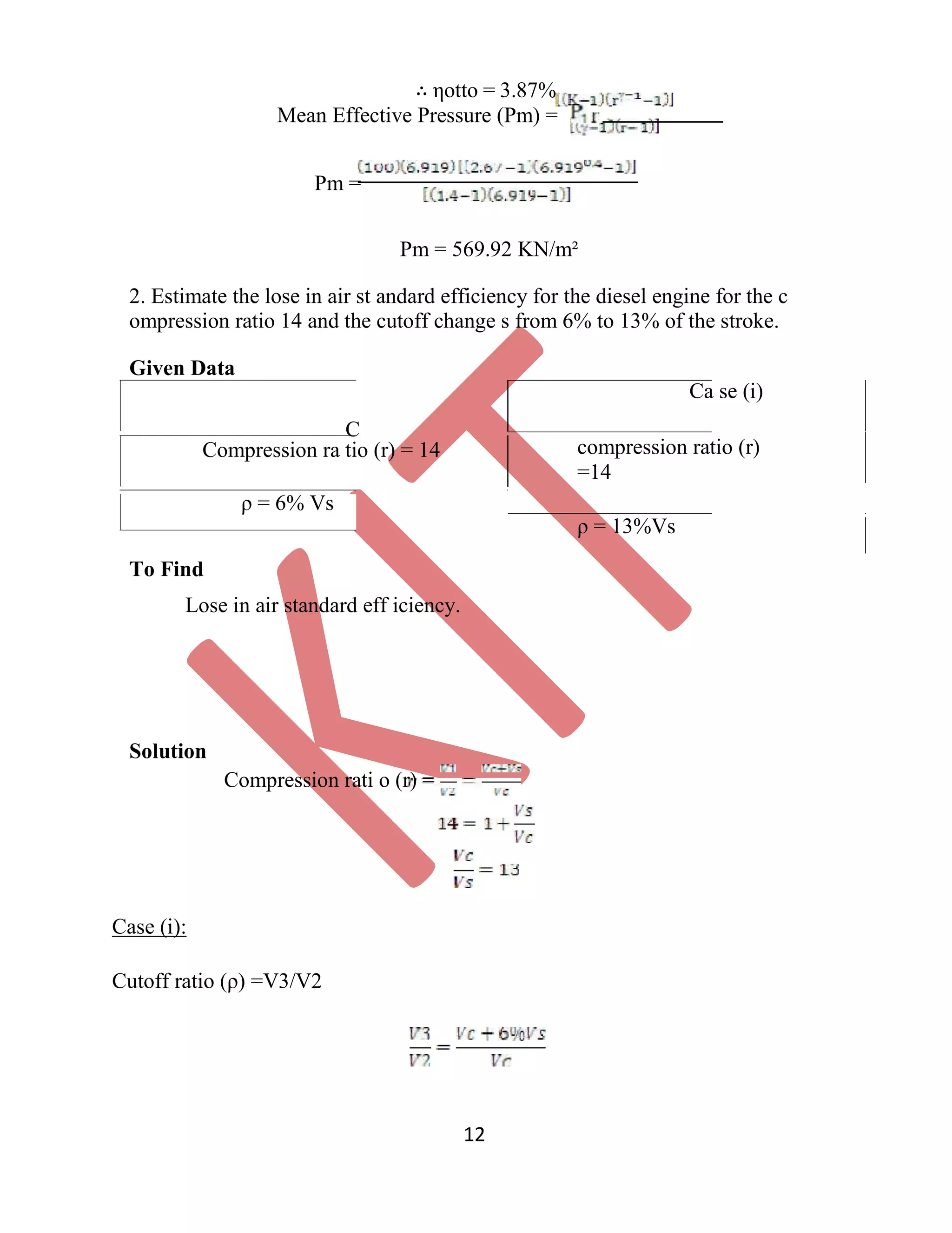 ∴ ηotto = 3.87%
Mean Effective Pressure (Pm) =
Pm =
Pm = 569.92 KN/m²
2. Estimate the lose in air st andard efficiency for the diesel engine for the c
ompression ratio 14 and the cutoff change s from 6% to 13% of the stroke.
Given Data
C
Compression ra tio (r) = 14
ρ = 6% Vs
Ca se (i)
compression ratio (r)
=14
ρ = 13%Vs
To Find
Lose in air standard eff iciency.
Solution
Compression rati o (r) =
Case (i):
Cutoff ratio (ρ) =V3/V2
12
 