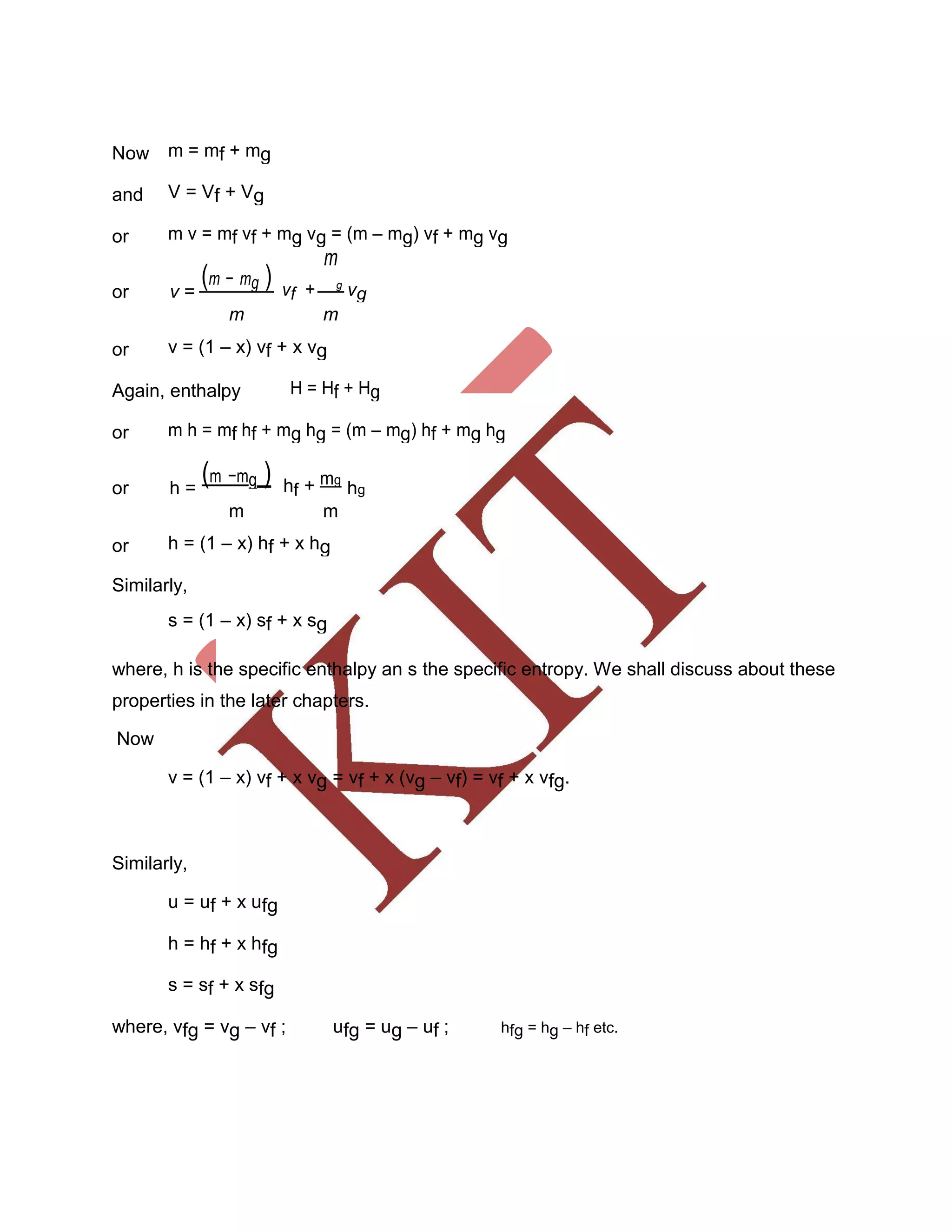 Now m = mf + mg
and V = Vf + Vg
or m v = mf vf + mg vg = (m – mg) vf + mg vg
(m − mg )
m
or v = vf + g
vg
m m
or v = (1 – x) vf + x vg
Again, enthalpy H = Hf + Hg
or m h = mf hf + mg hg = (m – mg) hf + mg hg
or h =
(m −mg ) hf + mg
hg
m m
or h = (1 – x) hf + x hg
Similarly,
s = (1 – x) sf + x sg
where, h is the specific enthalpy an s the specific entropy. We shall discuss about these
properties in the later chapters.
Now
v = (1 – x) vf + x vg = vf + x (vg – vf) = vf + x vfg.
Similarly,
u = uf + x ufg
h = hf + x hfg
s = sf + x sfg
where, vfg = vg – vf ; ufg = ug – uf ; hfg = hg – hf etc.
 