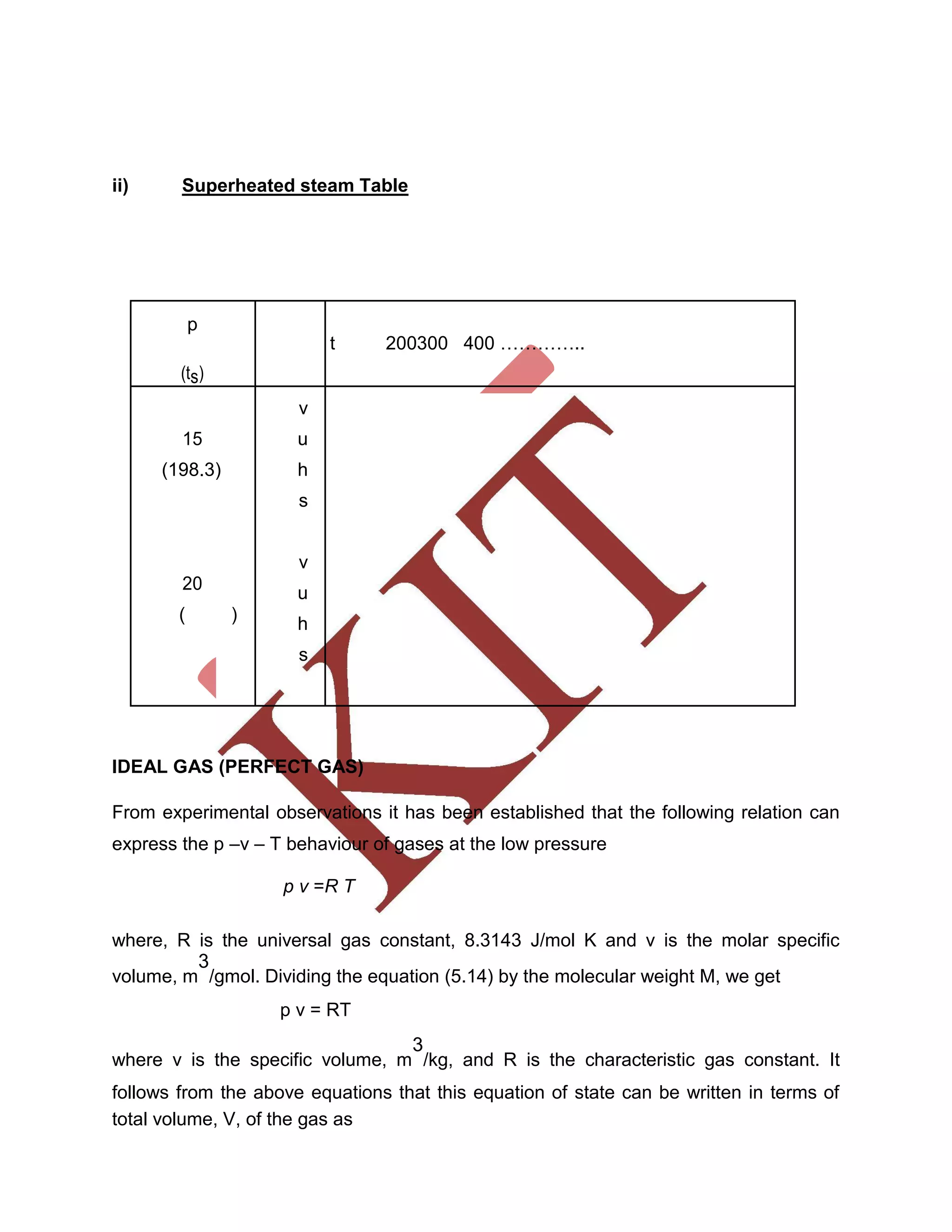 ii) Superheated steam Table
p
t 200300 400 …………..
(ts)
v
15 u
(198.3) h
s
v
20
u
( )
h
s
IDEAL GAS (PERFECT GAS)
From experimental observations it has been established that the following relation can
express the p –v – T behaviour of gases at the low pressure
p v =R T
where, R is the universal gas constant, 8.3143 J/mol K and v is the molar specific
volume, m
3
/gmol. Dividing the equation (5.14) by the molecular weight M, we get
p v = RT
where v is the specific volume, m
3
/kg, and R is the characteristic gas constant. It
follows from the above equations that this equation of state can be written in terms of
total volume, V, of the gas as
 