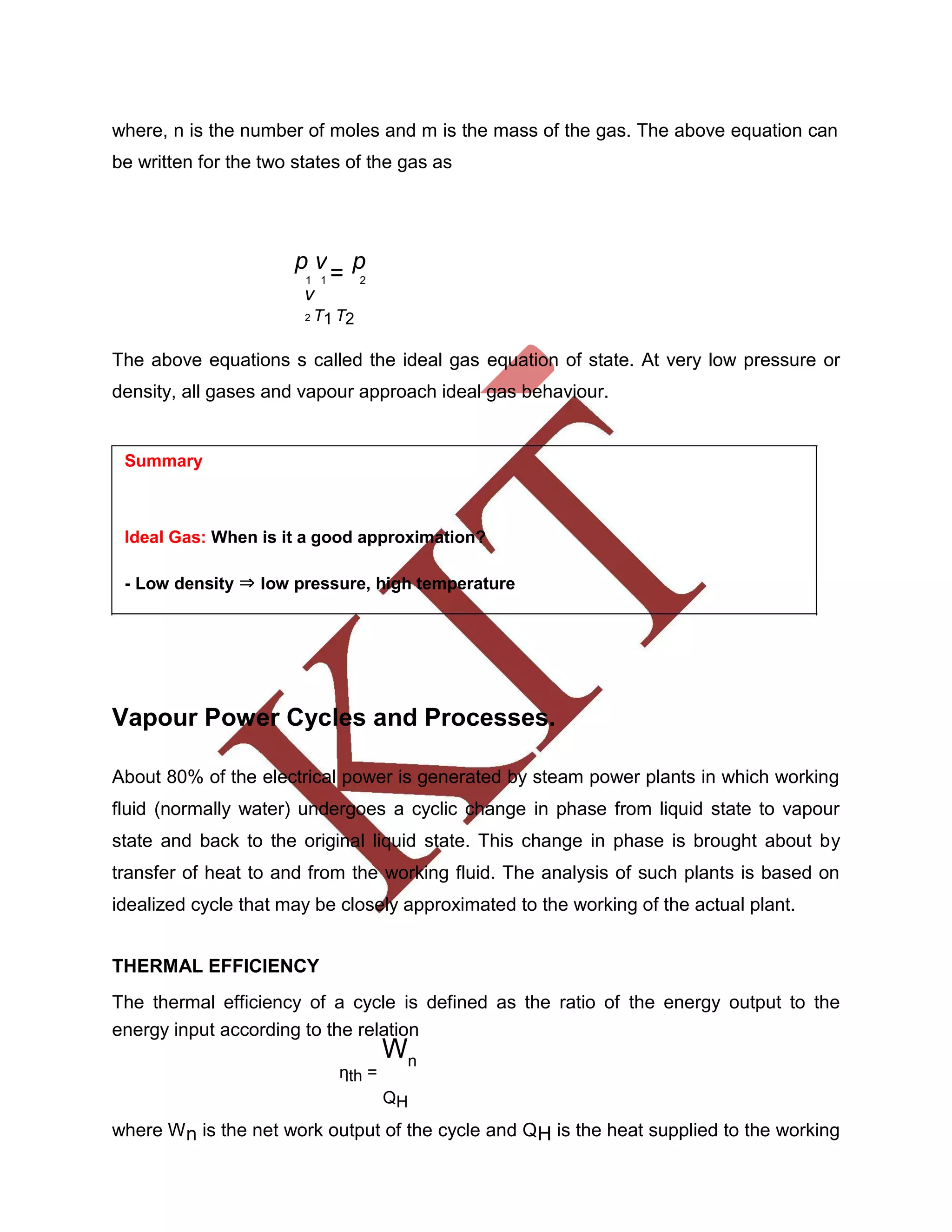 where, n is the number of moles and m is the mass of the gas. The above equation can
be written for the two states of the gas as
p v
=
p
1 1 2
v
2 T1 T2
The above equations s called the ideal gas equation of state. At very low pressure or
density, all gases and vapour approach ideal gas behaviour.
Summary
Ideal Gas: When is it a good approximation?
- Low density ⇒ low pressure, high temperature
Vapour Power Cycles and Processes.
About 80% of the electrical power is generated by steam power plants in which working
fluid (normally water) undergoes a cyclic change in phase from liquid state to vapour
state and back to the original liquid state. This change in phase is brought about by
transfer of heat to and from the working fluid. The analysis of such plants is based on
idealized cycle that may be closely approximated to the working of the actual plant.
THERMAL EFFICIENCY
The thermal efficiency of a cycle is defined as the ratio of the energy output to the
energy input according to the relation
ηth =
Wn
QH
where Wn is the net work output of the cycle and QH is the heat supplied to the working
 