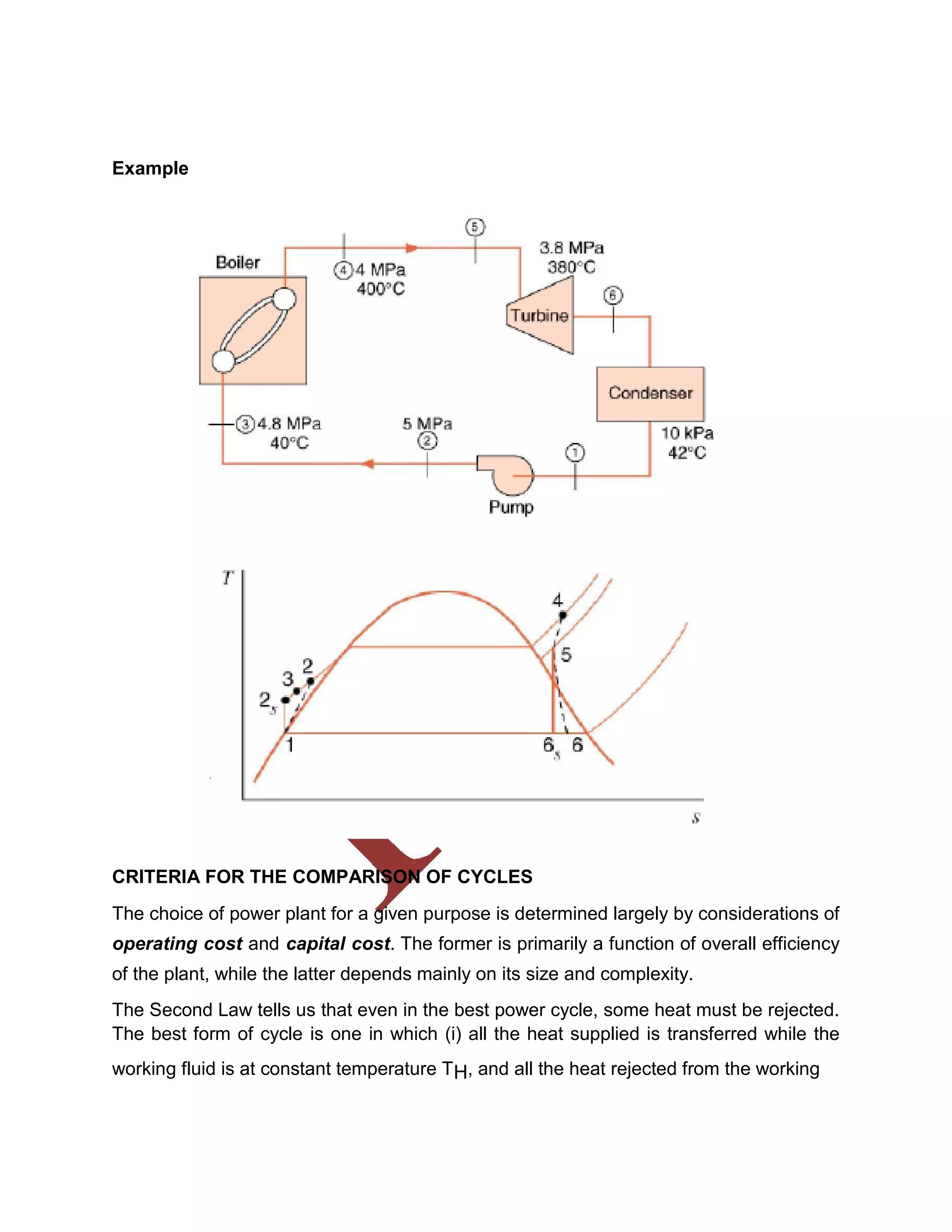 Example
CRITERIA FOR THE COMPARISON OF CYCLES
The choice of power plant for a given purpose is determined largely by considerations of
operating cost and capital cost. The former is primarily a function of overall efficiency
of the plant, while the latter depends mainly on its size and complexity.
The Second Law tells us that even in the best power cycle, some heat must be rejected.
The best form of cycle is one in which (i) all the heat supplied is transferred while the
working fluid is at constant temperature TH, and all the heat rejected from the working
 