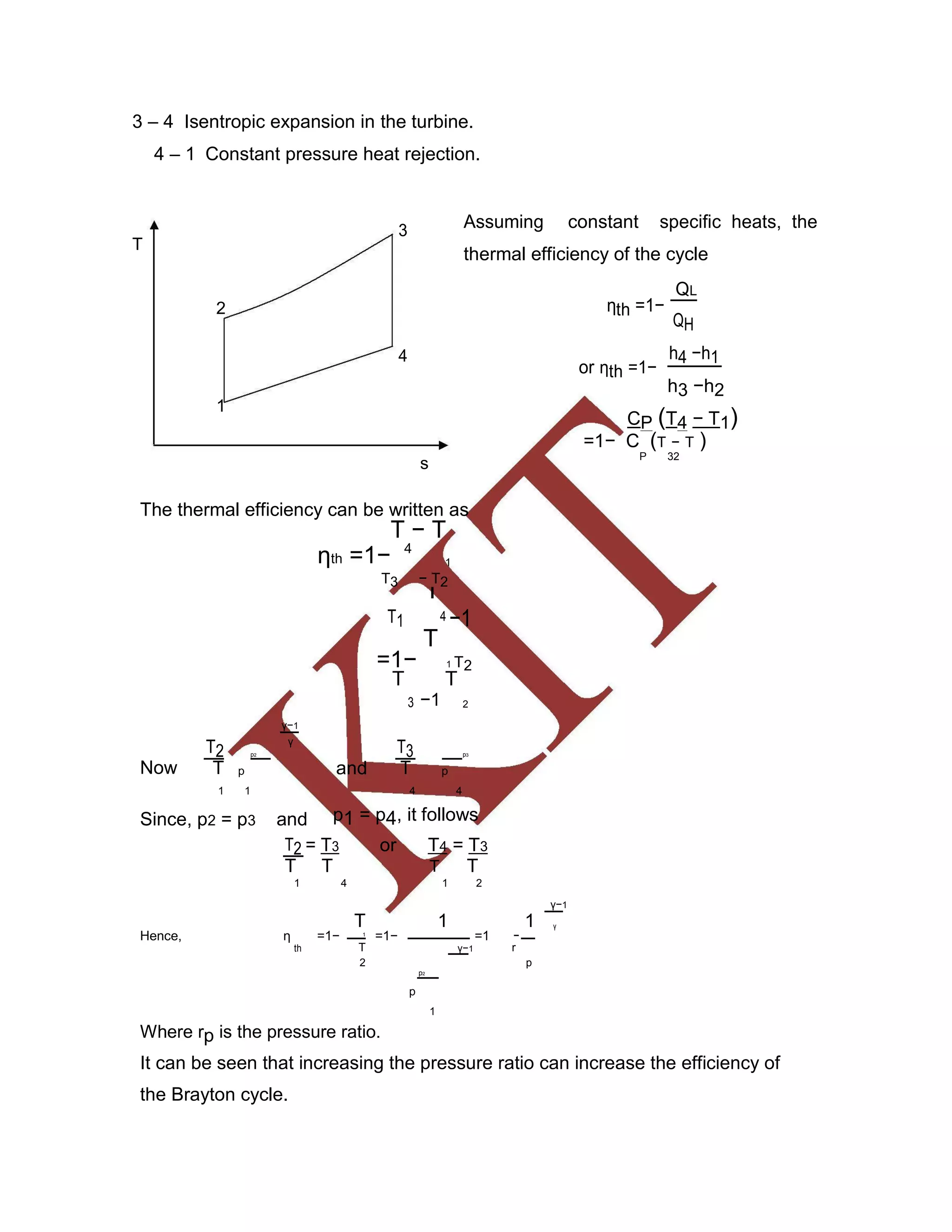 3 – 4 Isentropic expansion in the turbine.
4 – 1 Constant pressure heat rejection.
3 Assuming constant specific heats, the
T
thermal efficiency of the cycle
2 ηth =1−
QL
QH
4
or ηth =1−
h4 −h1
h3 −h2
1
CP (T4 − T1)
=1− C (T − T )
s
P 32
The thermal efficiency can be written as
T − T
ηth =1− 4
1
T3 − T2
T1
T
4 −1
T
=1− 1 T2
T T
3 −1 2
γ−1
T2
γ
T3p2 p3
Now andT p T p
1 1 4 4
Since, p2 = p3 and p1 = p4, it follows
T2 = T3 or T4 = T3
T T T T
1 4 1 2
γ−1
T 1 1 γ
Hence, η =1− 1
=1− =1 −
th T γ−1 r
2 p
p2
p
1
Where rp is the pressure ratio.
It can be seen that increasing the pressure ratio can increase the efficiency of
the Brayton cycle.
 