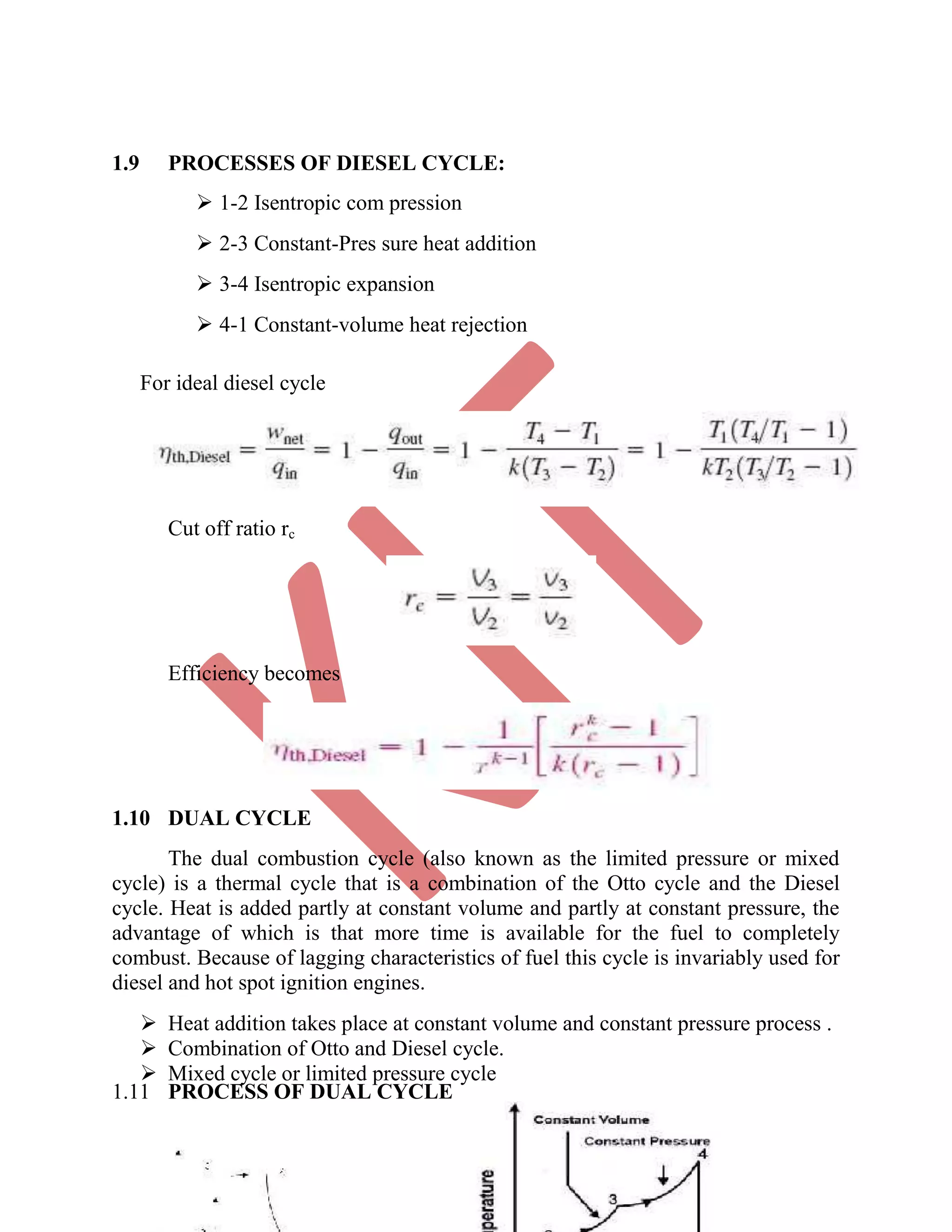 1.9 PROCESSES OF DIESEL CYCLE:
 1-2 Isentropic com pression 

 2-3 Constant-Pres sure heat addition 

 3-4 Isentropic expansion 

 4-1 Constant-volume heat rejection 
For ideal diesel cycle
Cut off ratio rc
Efficiency becomes
1.10 DUAL CYCLE
The dual combustion cycle (also known as the limited pressure or mixed
cycle) is a thermal cycle that is a combination of the Otto cycle and the Diesel
cycle. Heat is added partly at constant volume and partly at constant pressure, the
advantage of which is that more time is available for the fuel to completely
combust. Because of lagging characteristics of fuel this cycle is invariably used for
diesel and hot spot ignition engines.
 Heat addition takes place at constant volume and constant pressure process . 
 Combination of Otto and Diesel cycle. 
 Mixed cycle or limited pressure cycle 
1.11 PROCESS OF DUAL CYCLE
 