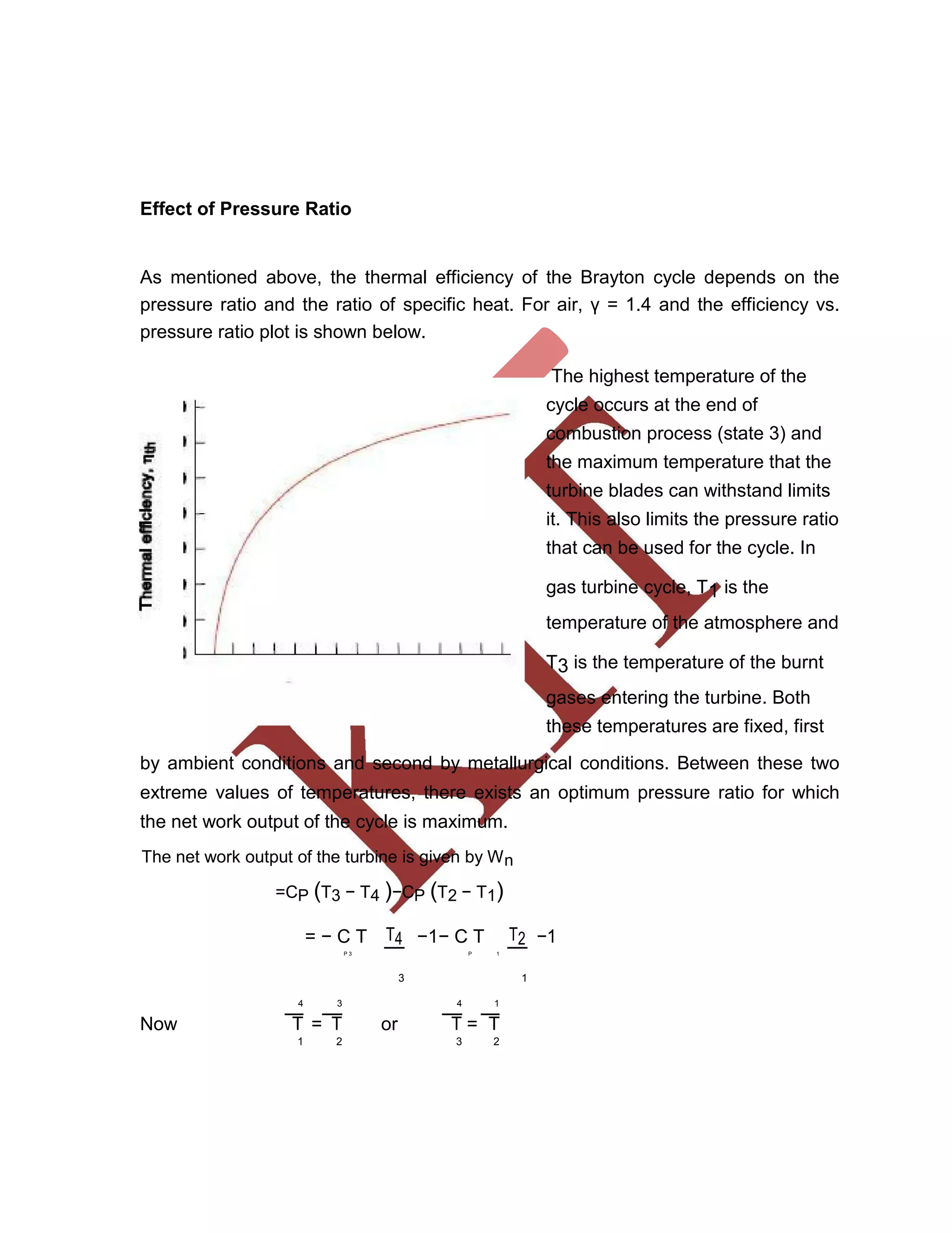 Effect of Pressure Ratio
As mentioned above, the thermal efficiency of the Brayton cycle depends on the
pressure ratio and the ratio of specific heat. For air, γ = 1.4 and the efficiency vs.
pressure ratio plot is shown below.
The highest temperature of the
cycle occurs at the end of
combustion process (state 3) and
the maximum temperature that the
turbine blades can withstand limits
it. This also limits the pressure ratio
that can be used for the cycle. In
gas turbine cycle, T1 is the
temperature of the atmosphere and
T3 is the temperature of the burnt
gases entering the turbine. Both
these temperatures are fixed, first
by ambient conditions and second by metallurgical conditions. Between these two
extreme values of temperatures, there exists an optimum pressure ratio for which
the net work output of the cycle is maximum.
The net work output of the turbine is given by Wn
=CP (T3 − T4 )−CP (T2 − T1)
= − C T T4 −1− C T T2 −1
P 3 P 1
3 1
4 3 4 1
Now = or =T T T T
1 2 3 2
 