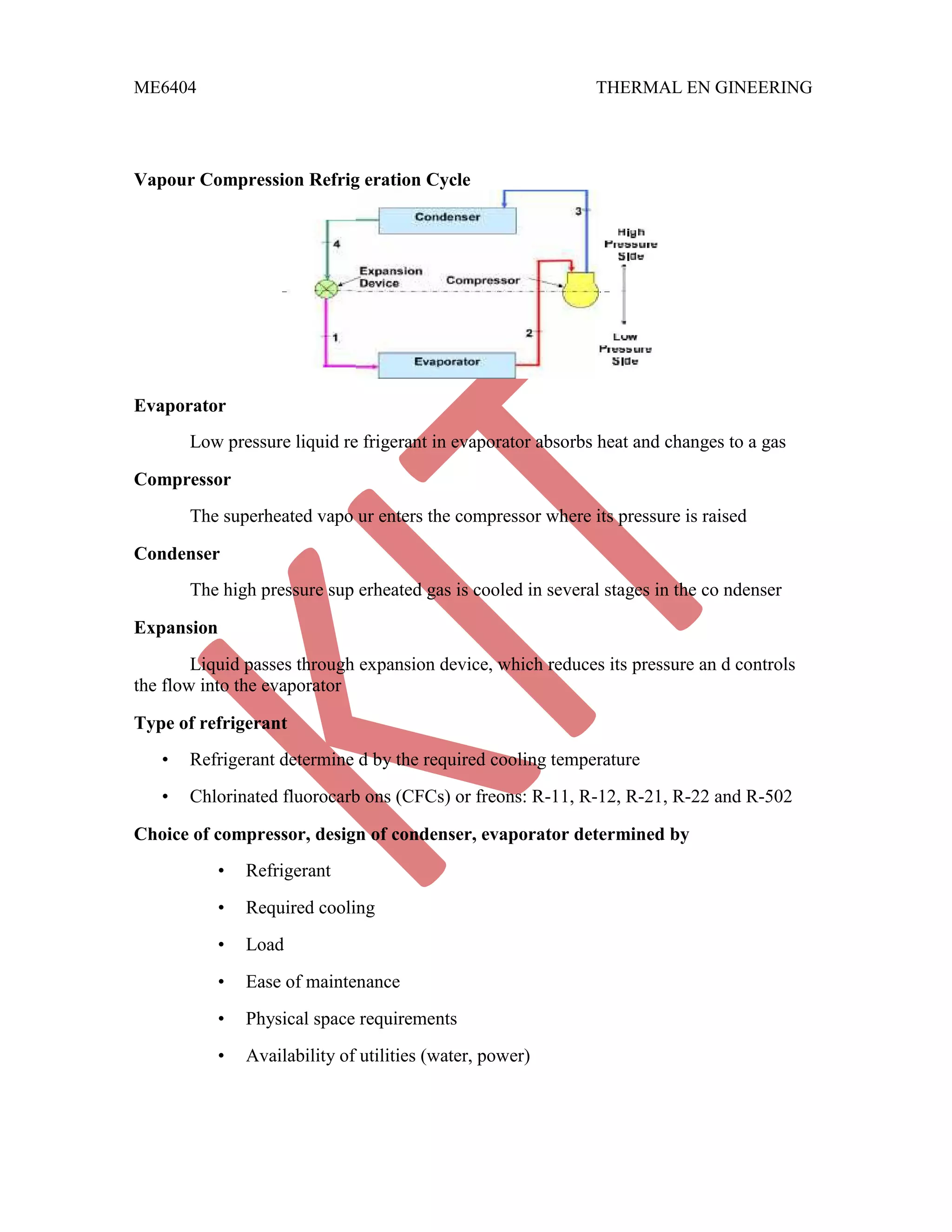 ME6404 THERMAL EN GINEERING
Vapour Compression Refrig eration Cycle
Evaporator
Low pressure liquid re frigerant in evaporator absorbs heat and changes to a gas
Compressor
The superheated vapo ur enters the compressor where its pressure is raised
Condenser
The high pressure sup erheated gas is cooled in several stages in the co ndenser
Expansion
Liquid passes through expansion device, which reduces its pressure an d controls
the flow into the evaporator
Type of refrigerant
• Refrigerant determine d by the required cooling temperature
• Chlorinated fluorocarb ons (CFCs) or freons: R-11, R-12, R-21, R-22 and R-502
Choice of compressor, design of condenser, evaporator determined by
• Refrigerant
• Required cooling
• Load
• Ease of maintenance
• Physical space requirements
• Availability of utilities (water, power)
 